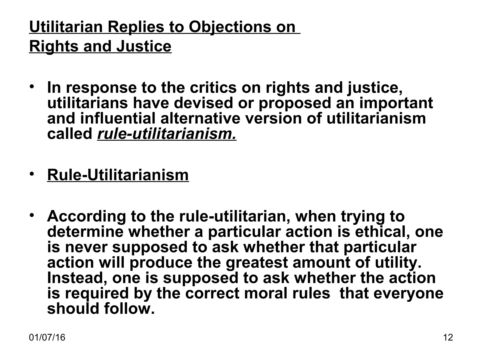 01/07/16 12
Utilitarian Replies to Objections on
Rights and Justice
• In response to the critics on rights and justice,
utilitarians have devised or proposed an important
and influential alternative version of utilitarianism
called rule-utilitarianism.
• Rule-Utilitarianism
• According to the rule-utilitarian, when trying to
determine whether a particular action is ethical, one
is never supposed to ask whether that particular
action will produce the greatest amount of utility.
Instead, one is supposed to ask whether the action
is required by the correct moral rules that everyone
should follow.
 