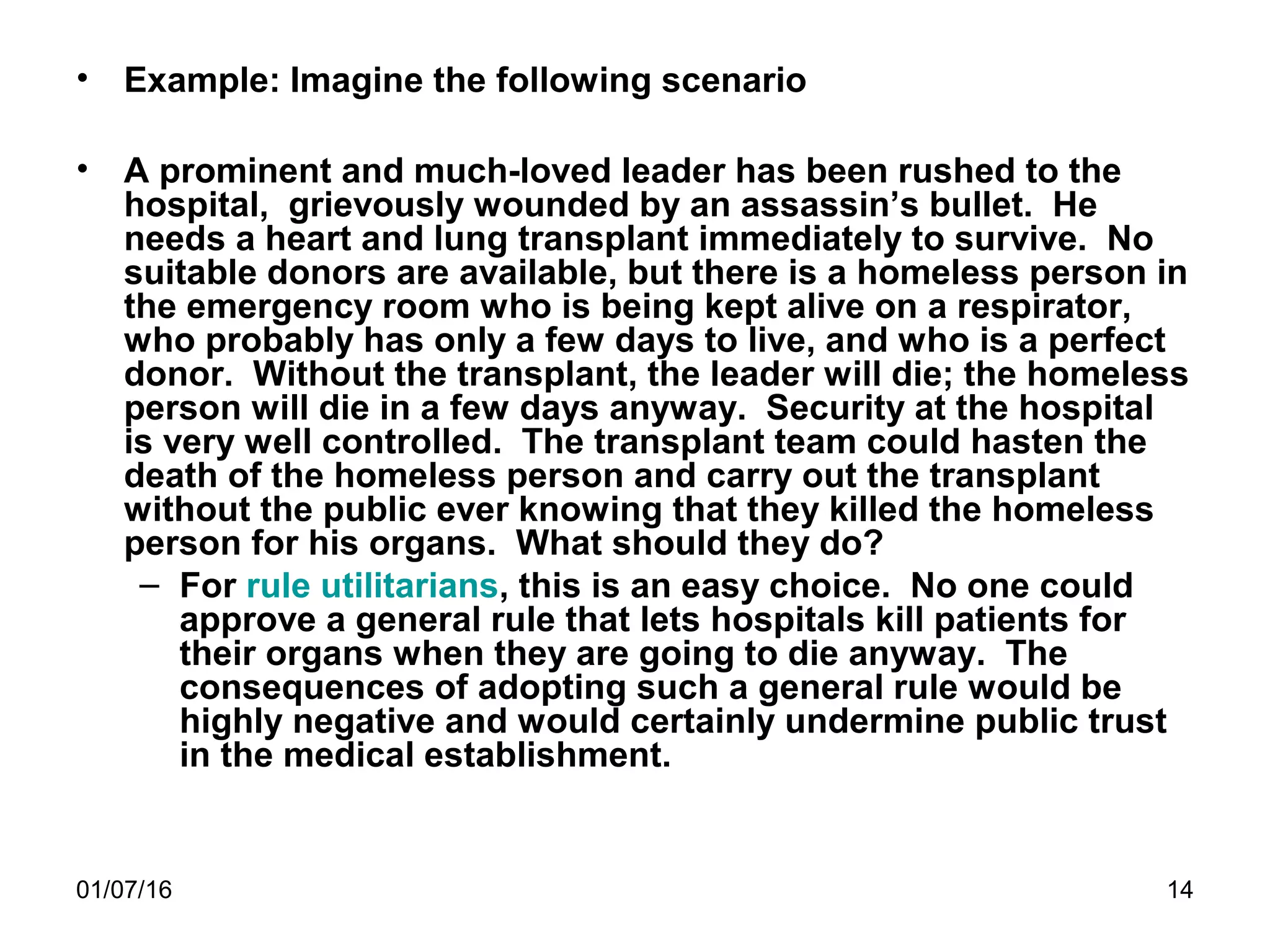 01/07/16 14
• Example: Imagine the following scenario
• A prominent and much-loved leader has been rushed to the
hospital, grievously wounded by an assassin’s bullet. He
needs a heart and lung transplant immediately to survive. No
suitable donors are available, but there is a homeless person in
the emergency room who is being kept alive on a respirator,
who probably has only a few days to live, and who is a perfect
donor. Without the transplant, the leader will die; the homeless
person will die in a few days anyway. Security at the hospital
is very well controlled. The transplant team could hasten the
death of the homeless person and carry out the transplant
without the public ever knowing that they killed the homeless
person for his organs. What should they do?
– For rule utilitarians, this is an easy choice. No one could
approve a general rule that lets hospitals kill patients for
their organs when they are going to die anyway. The
consequences of adopting such a general rule would be
highly negative and would certainly undermine public trust
in the medical establishment.
 
