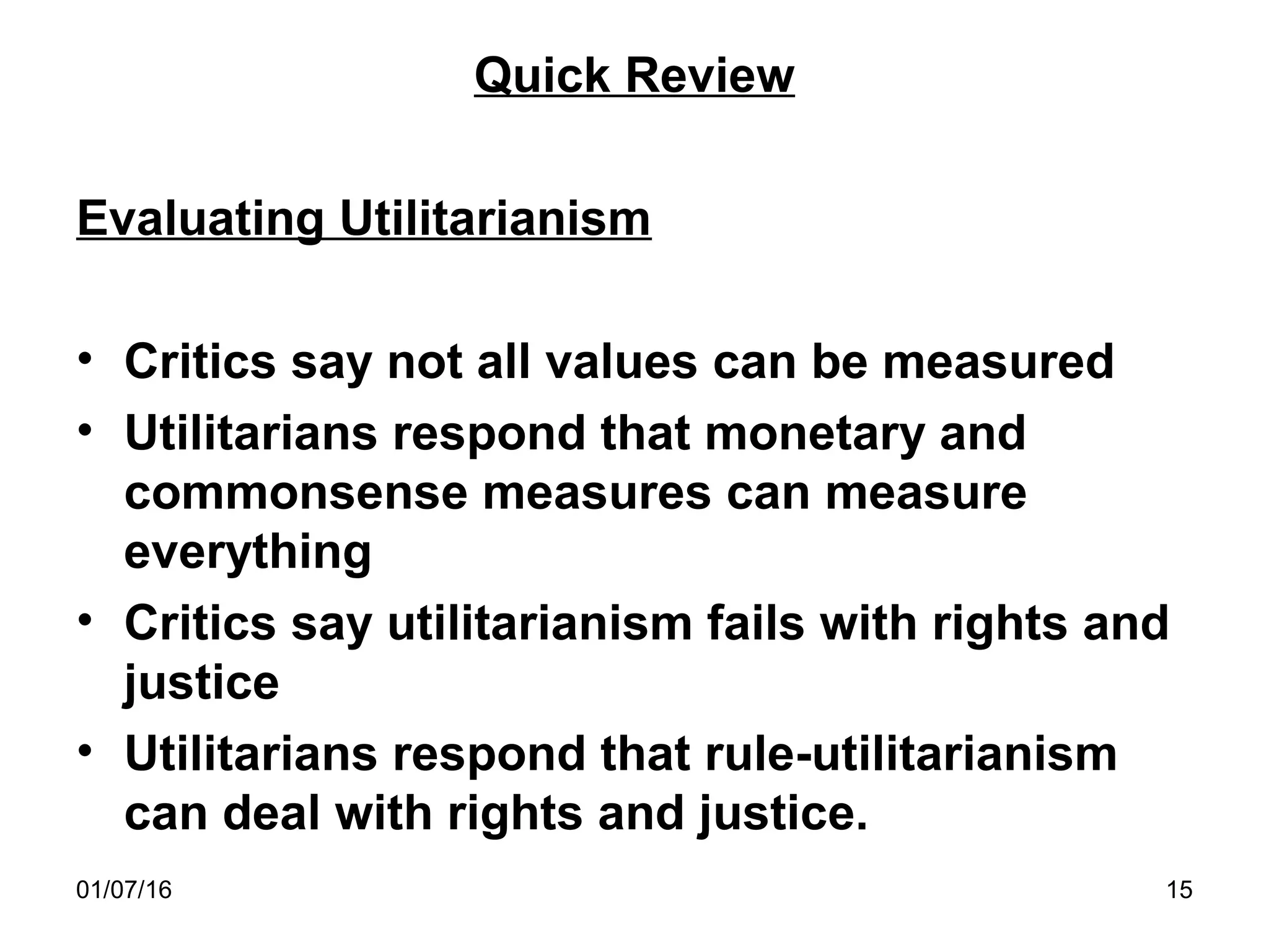 01/07/16 15
Quick Review
Evaluating Utilitarianism
• Critics say not all values can be measured
• Utilitarians respond that monetary and
commonsense measures can measure
everything
• Critics say utilitarianism fails with rights and
justice
• Utilitarians respond that rule-utilitarianism
can deal with rights and justice.
 