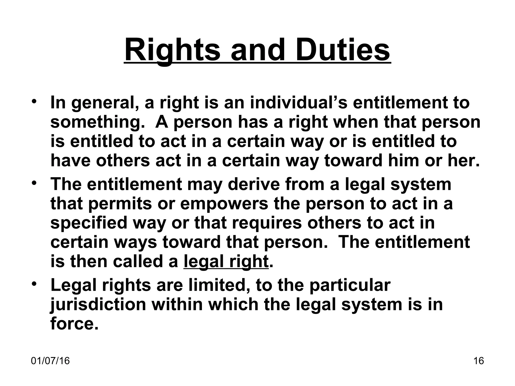 01/07/16 16
Rights and Duties
• In general, a right is an individual’s entitlement to
something. A person has a right when that person
is entitled to act in a certain way or is entitled to
have others act in a certain way toward him or her.
• The entitlement may derive from a legal system
that permits or empowers the person to act in a
specified way or that requires others to act in
certain ways toward that person. The entitlement
is then called a legal right.
• Legal rights are limited, to the particular
jurisdiction within which the legal system is in
force.
 