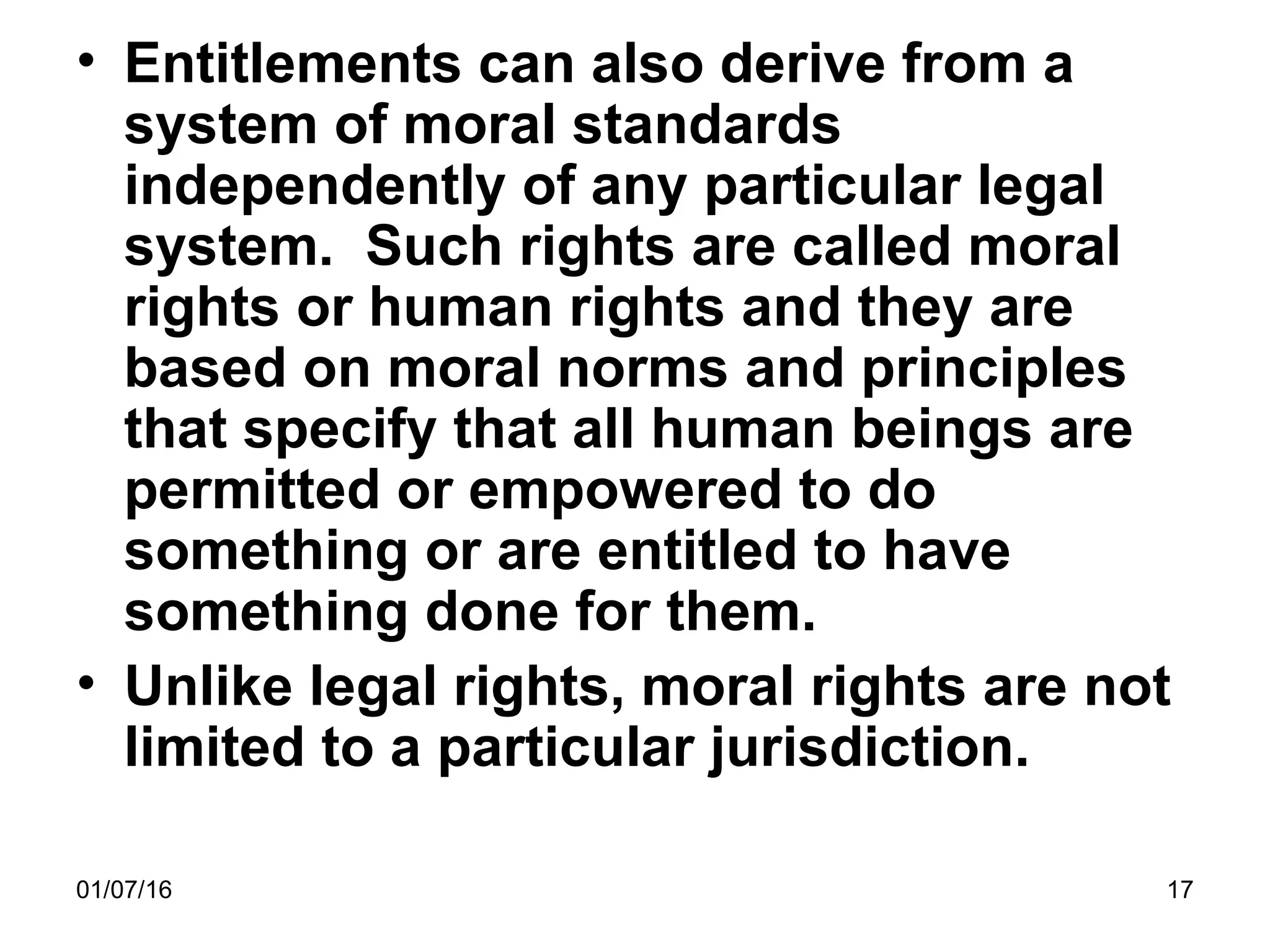 01/07/16 17
• Entitlements can also derive from a
system of moral standards
independently of any particular legal
system. Such rights are called moral
rights or human rights and they are
based on moral norms and principles
that specify that all human beings are
permitted or empowered to do
something or are entitled to have
something done for them.
• Unlike legal rights, moral rights are not
limited to a particular jurisdiction.
 