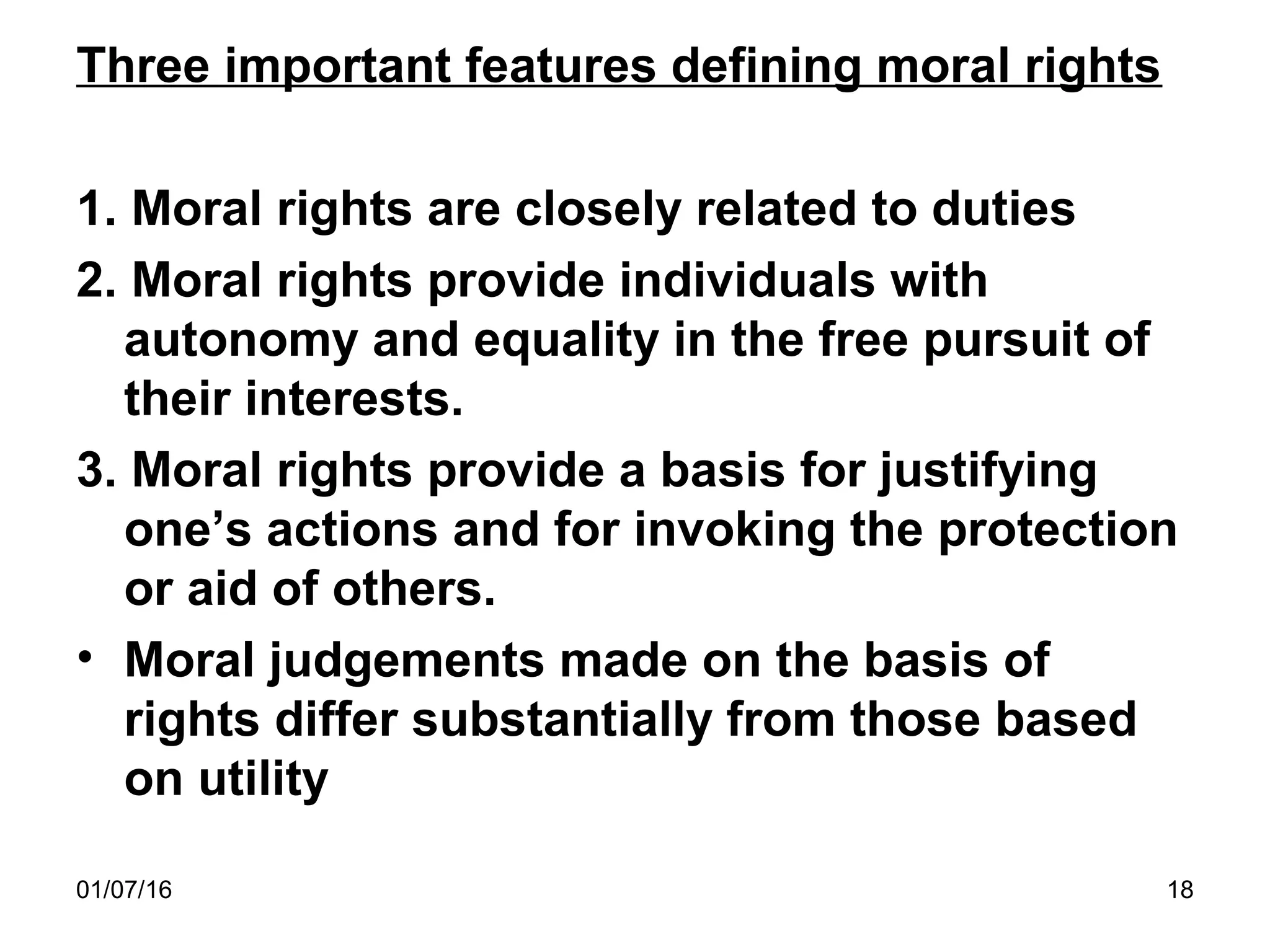 01/07/16 18
Three important features defining moral rights
1. Moral rights are closely related to duties
2. Moral rights provide individuals with
autonomy and equality in the free pursuit of
their interests.
3. Moral rights provide a basis for justifying
one’s actions and for invoking the protection
or aid of others.
• Moral judgements made on the basis of
rights differ substantially from those based
on utility
 