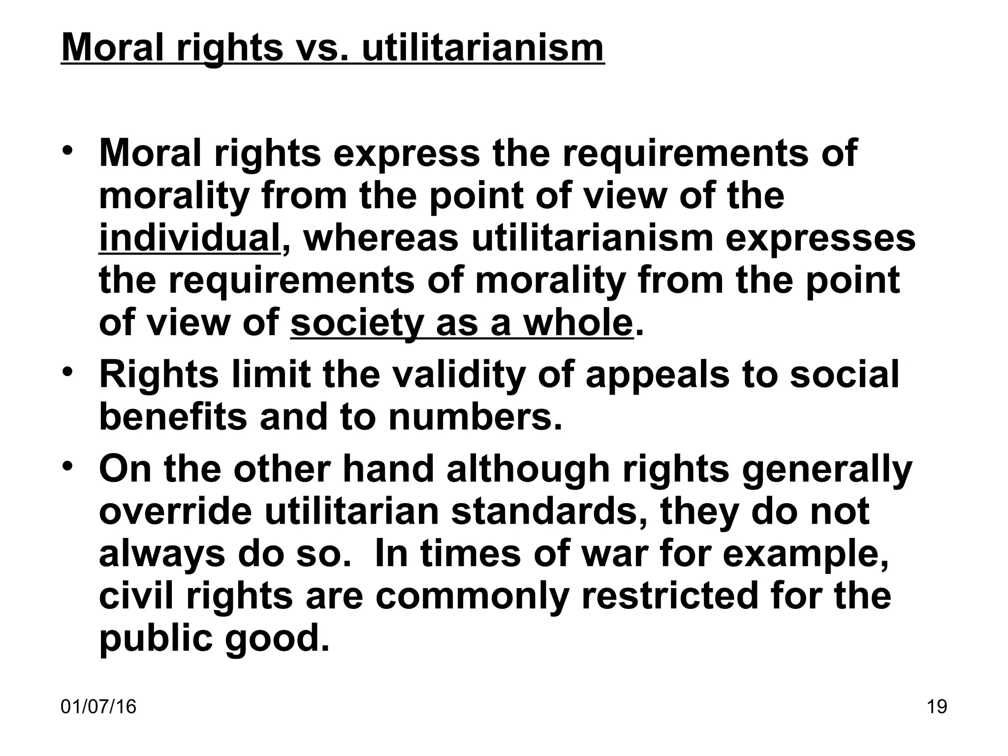 01/07/16 19
Moral rights vs. utilitarianism
• Moral rights express the requirements of
morality from the point of view of the
individual, whereas utilitarianism expresses
the requirements of morality from the point
of view of society as a whole.
• Rights limit the validity of appeals to social
benefits and to numbers.
• On the other hand although rights generally
override utilitarian standards, they do not
always do so. In times of war for example,
civil rights are commonly restricted for the
public good.
 