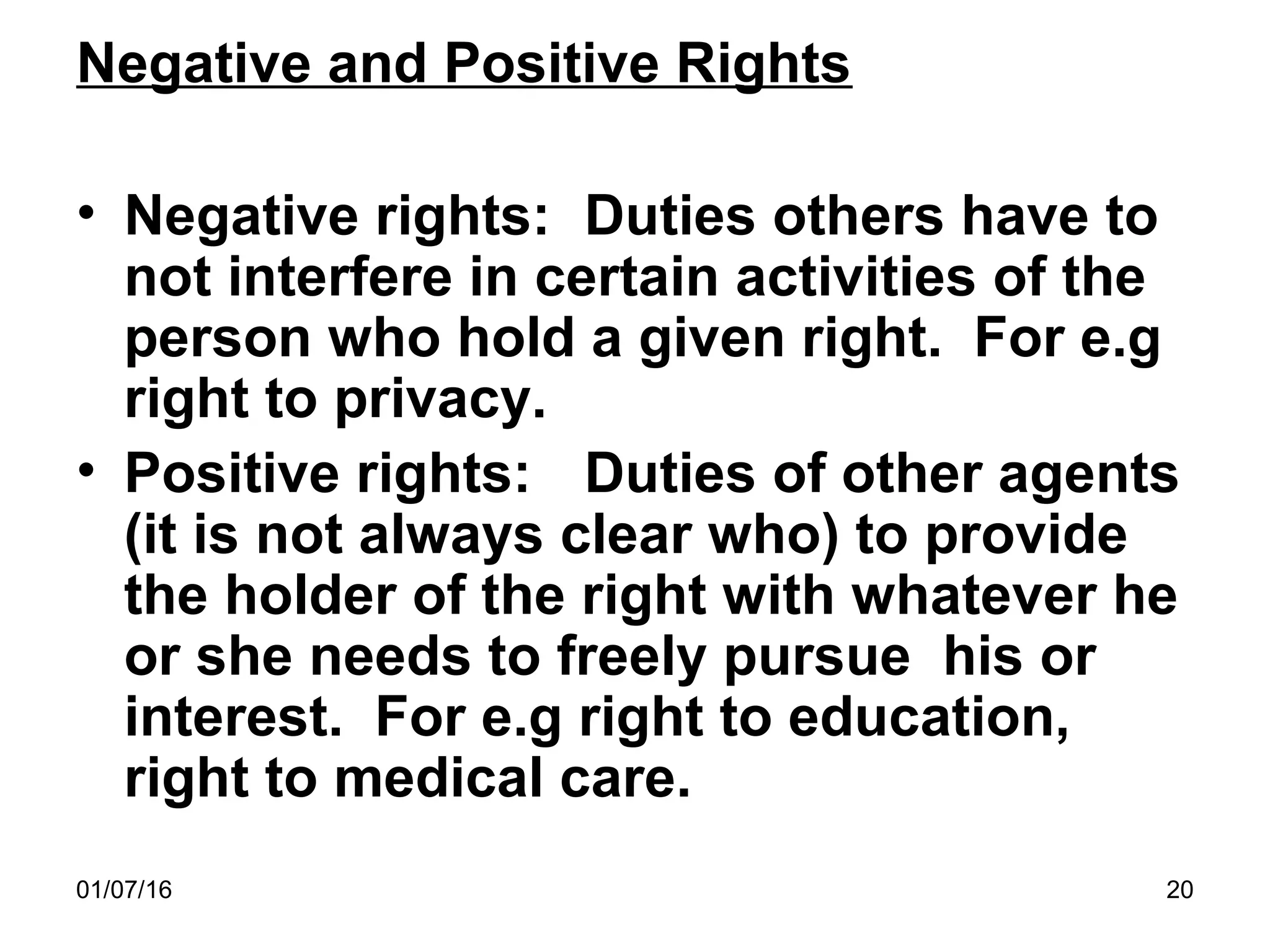 01/07/16 20
Negative and Positive Rights
• Negative rights: Duties others have to
not interfere in certain activities of the
person who hold a given right. For e.g
right to privacy.
• Positive rights: Duties of other agents
(it is not always clear who) to provide
the holder of the right with whatever he
or she needs to freely pursue his or
interest. For e.g right to education,
right to medical care.
 