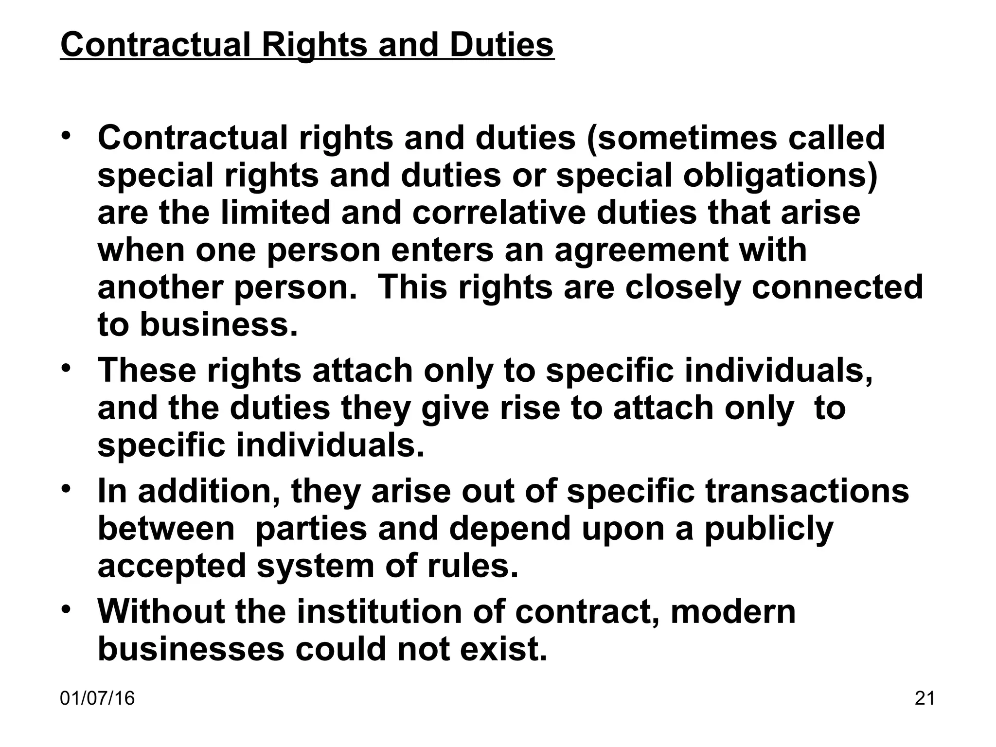 01/07/16 21
Contractual Rights and Duties
• Contractual rights and duties (sometimes called
special rights and duties or special obligations)
are the limited and correlative duties that arise
when one person enters an agreement with
another person. This rights are closely connected
to business.
• These rights attach only to specific individuals,
and the duties they give rise to attach only to
specific individuals.
• In addition, they arise out of specific transactions
between parties and depend upon a publicly
accepted system of rules.
• Without the institution of contract, modern
businesses could not exist.
 