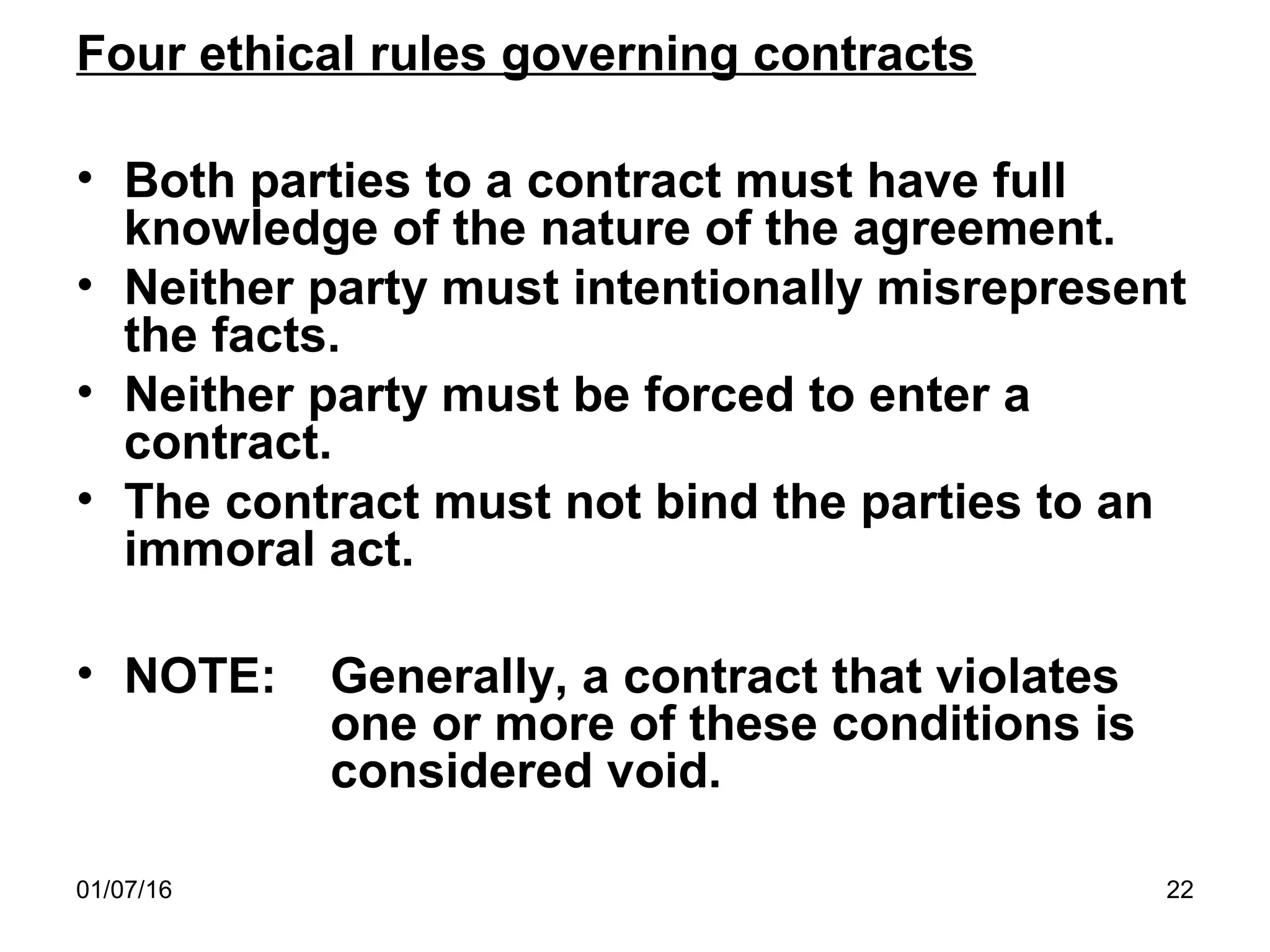 01/07/16 22
Four ethical rules governing contracts
• Both parties to a contract must have full
knowledge of the nature of the agreement.
• Neither party must intentionally misrepresent
the facts.
• Neither party must be forced to enter a
contract.
• The contract must not bind the parties to an
immoral act.
• NOTE: Generally, a contract that violates
one or more of these conditions is
considered void.
 