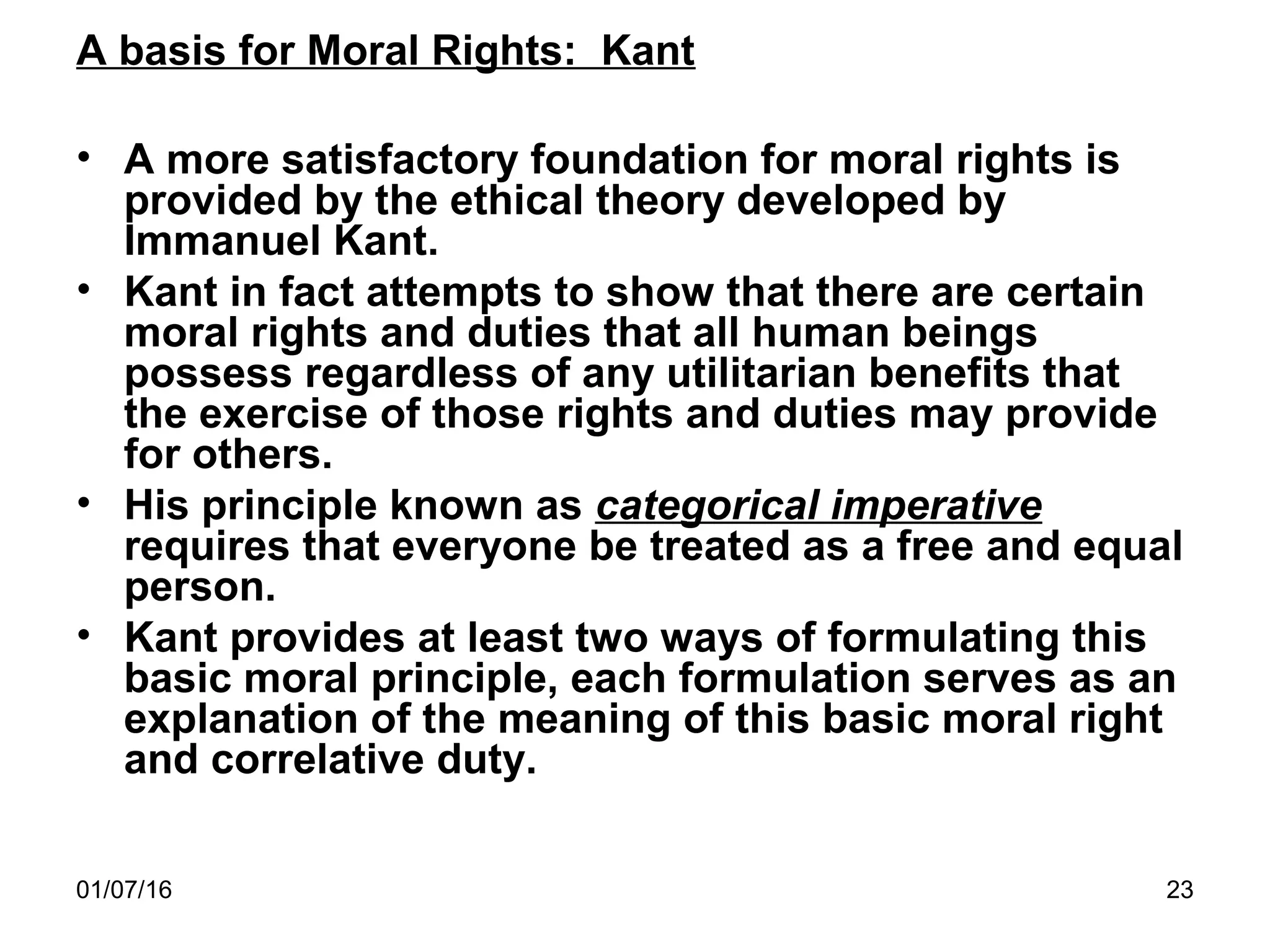01/07/16 23
A basis for Moral Rights: Kant
• A more satisfactory foundation for moral rights is
provided by the ethical theory developed by
Immanuel Kant.
• Kant in fact attempts to show that there are certain
moral rights and duties that all human beings
possess regardless of any utilitarian benefits that
the exercise of those rights and duties may provide
for others.
• His principle known as categorical imperative
requires that everyone be treated as a free and equal
person.
• Kant provides at least two ways of formulating this
basic moral principle, each formulation serves as an
explanation of the meaning of this basic moral right
and correlative duty.
 