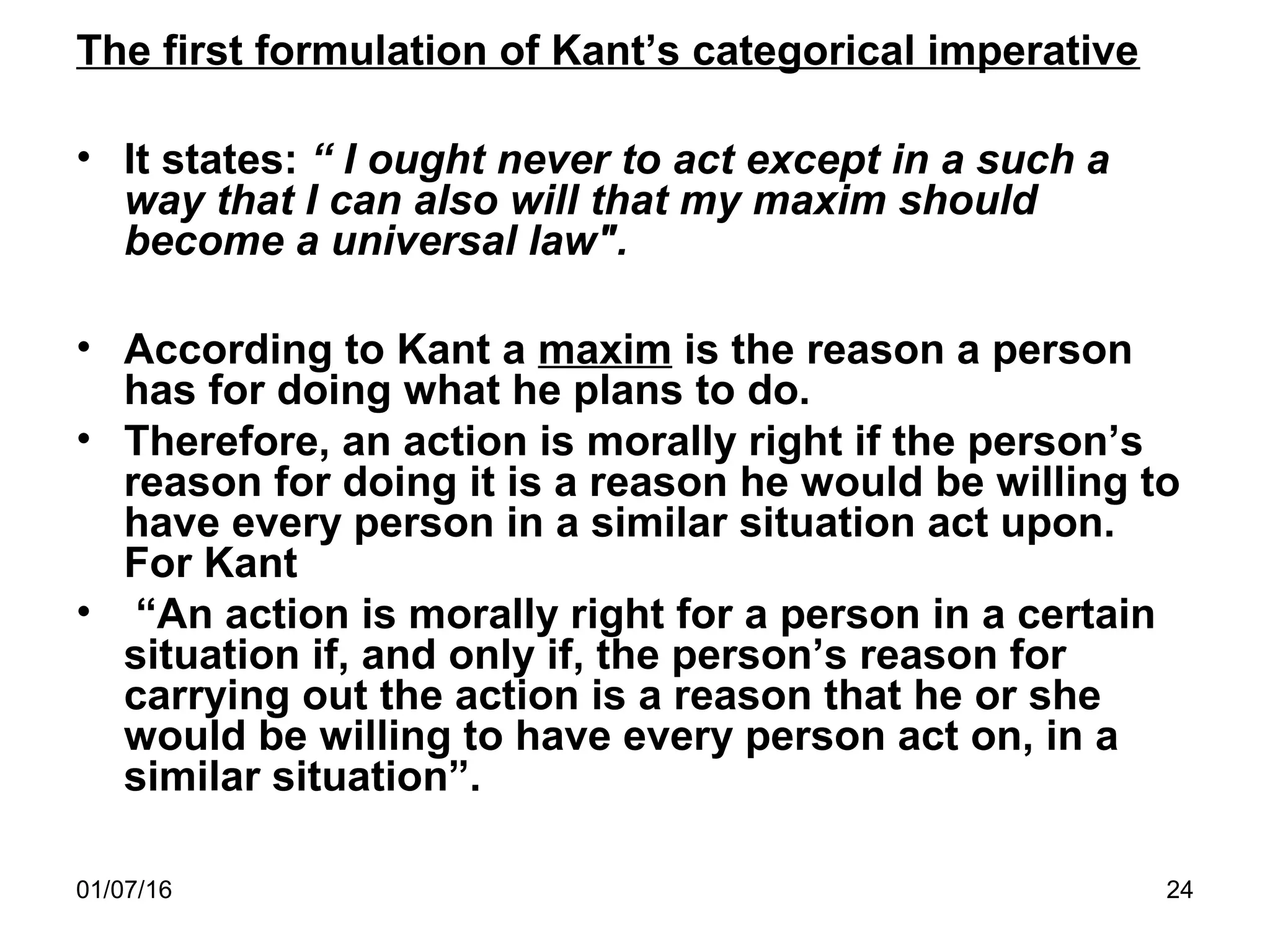 01/07/16 24
The first formulation of Kant’s categorical imperative
• It states: “ I ought never to act except in a such a
way that I can also will that my maxim should
become a universal law".
• According to Kant a maxim is the reason a person
has for doing what he plans to do.
• Therefore, an action is morally right if the person’s
reason for doing it is a reason he would be willing to
have every person in a similar situation act upon.
For Kant
• “An action is morally right for a person in a certain
situation if, and only if, the person’s reason for
carrying out the action is a reason that he or she
would be willing to have every person act on, in a
similar situation”.
 