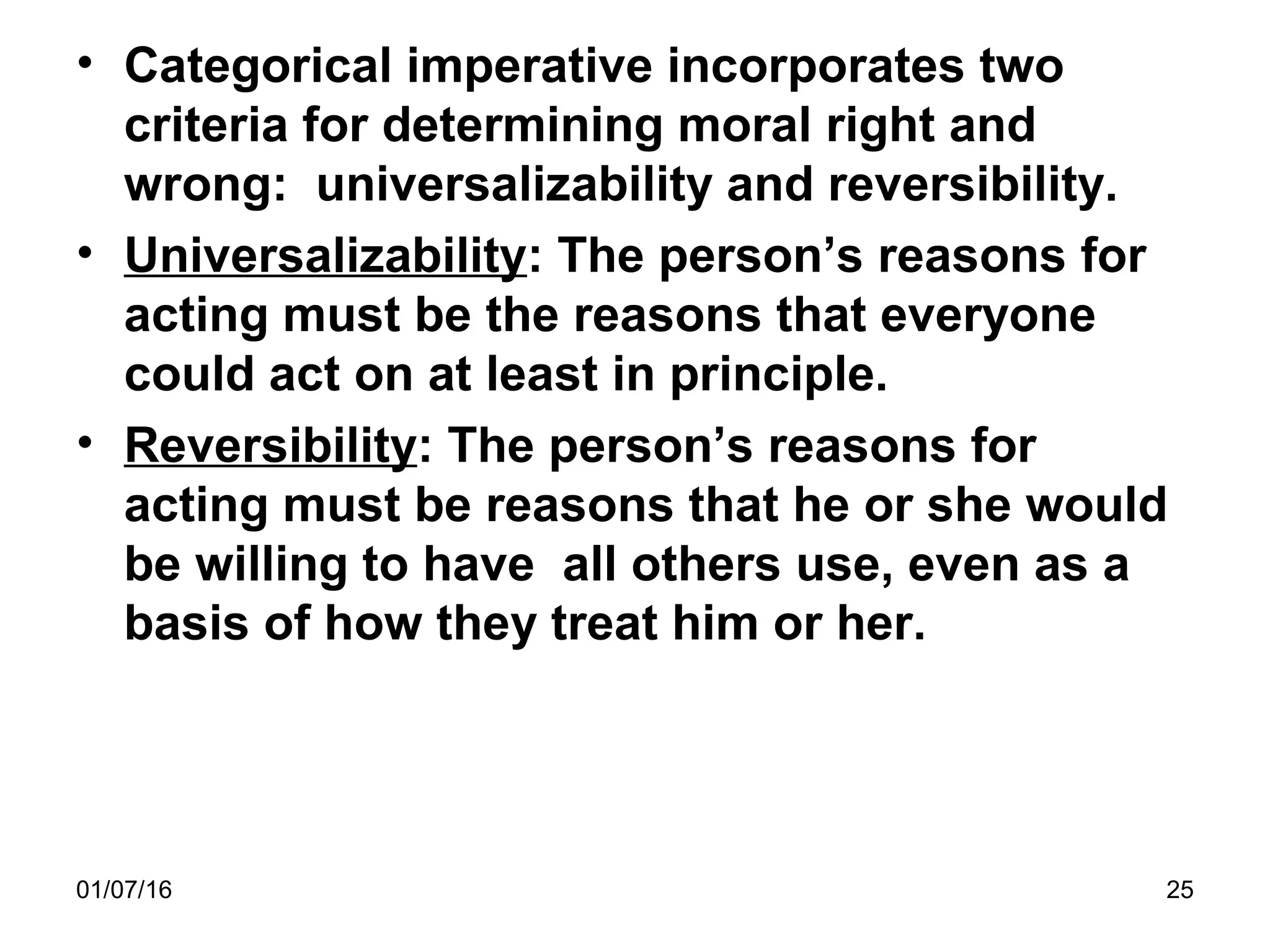 01/07/16 25
• Categorical imperative incorporates two
criteria for determining moral right and
wrong: universalizability and reversibility.
• Universalizability: The person’s reasons for
acting must be the reasons that everyone
could act on at least in principle.
• Reversibility: The person’s reasons for
acting must be reasons that he or she would
be willing to have all others use, even as a
basis of how they treat him or her.
 