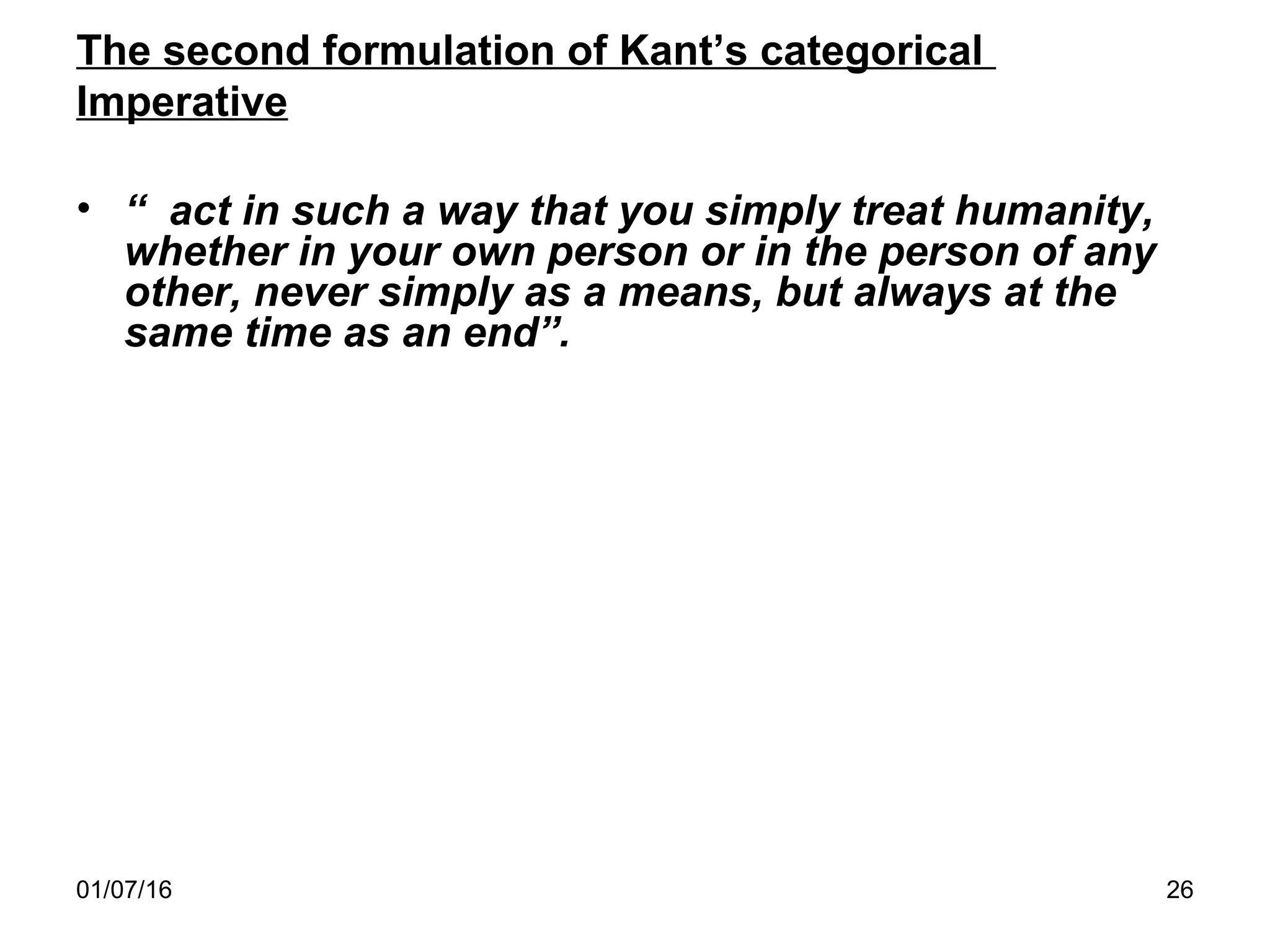 01/07/16 26
The second formulation of Kant’s categorical
Imperative
• “ act in such a way that you simply treat humanity,
whether in your own person or in the person of any
other, never simply as a means, but always at the
same time as an end”.
 