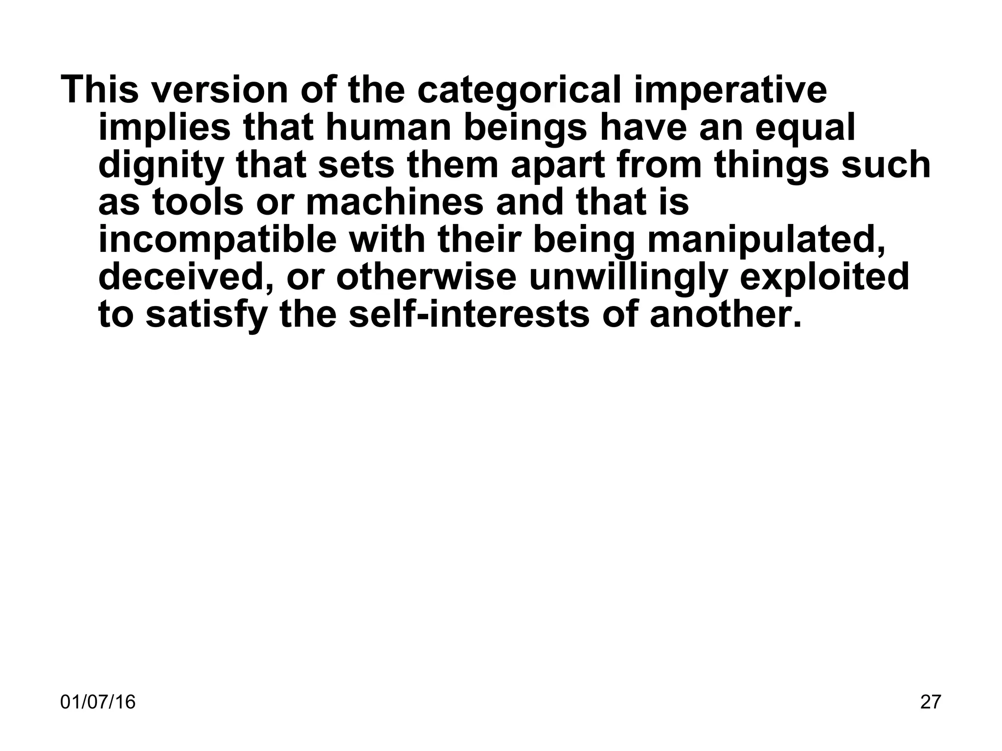 01/07/16 27
This version of the categorical imperative
implies that human beings have an equal
dignity that sets them apart from things such
as tools or machines and that is
incompatible with their being manipulated,
deceived, or otherwise unwillingly exploited
to satisfy the self-interests of another.
 