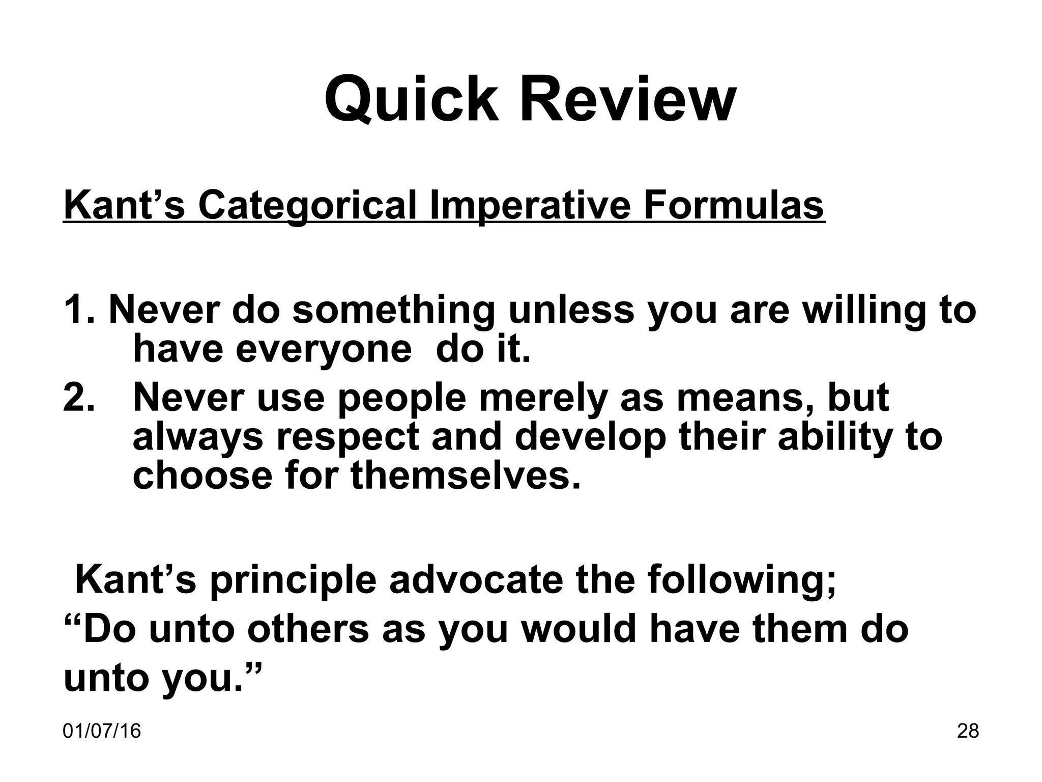 01/07/16 28
Quick Review
Kant’s Categorical Imperative Formulas
1. Never do something unless you are willing to
have everyone do it.
2. Never use people merely as means, but
always respect and develop their ability to
choose for themselves.
Kant’s principle advocate the following;
“Do unto others as you would have them do
unto you.”
 