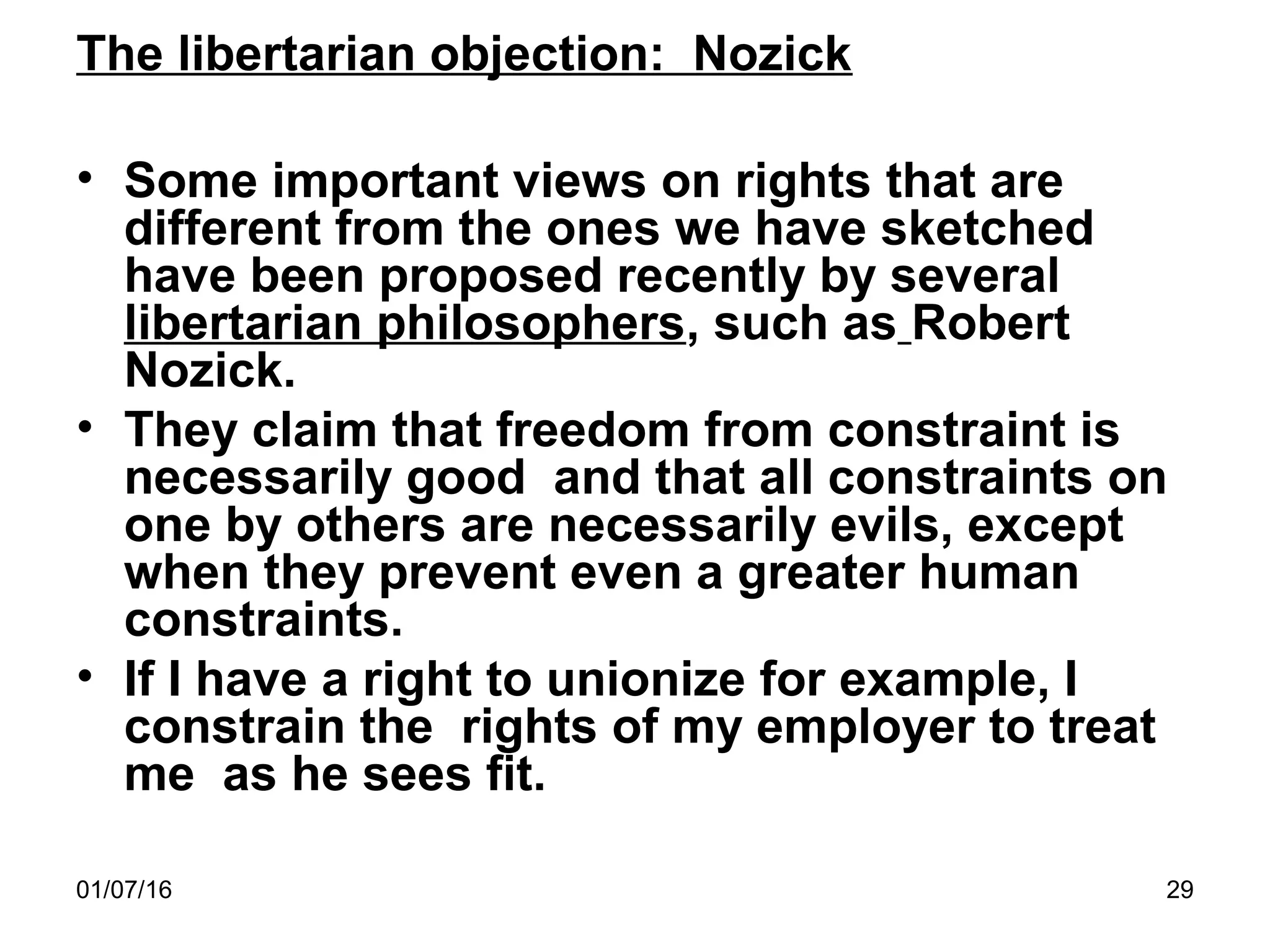 01/07/16 29
The libertarian objection: Nozick
• Some important views on rights that are
different from the ones we have sketched
have been proposed recently by several
libertarian philosophers, such as Robert
Nozick.
• They claim that freedom from constraint is
necessarily good and that all constraints on
one by others are necessarily evils, except
when they prevent even a greater human
constraints.
• If I have a right to unionize for example, I
constrain the rights of my employer to treat
me as he sees fit.
 
