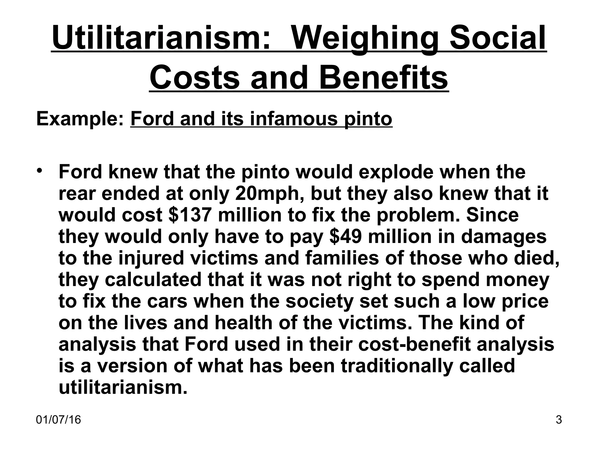 01/07/16 3
Utilitarianism: Weighing Social
Costs and Benefits
Example: Ford and its infamous pinto
• Ford knew that the pinto would explode when the
rear ended at only 20mph, but they also knew that it
would cost $137 million to fix the problem. Since
they would only have to pay $49 million in damages
to the injured victims and families of those who died,
they calculated that it was not right to spend money
to fix the cars when the society set such a low price
on the lives and health of the victims. The kind of
analysis that Ford used in their cost-benefit analysis
is a version of what has been traditionally called
utilitarianism.
 
