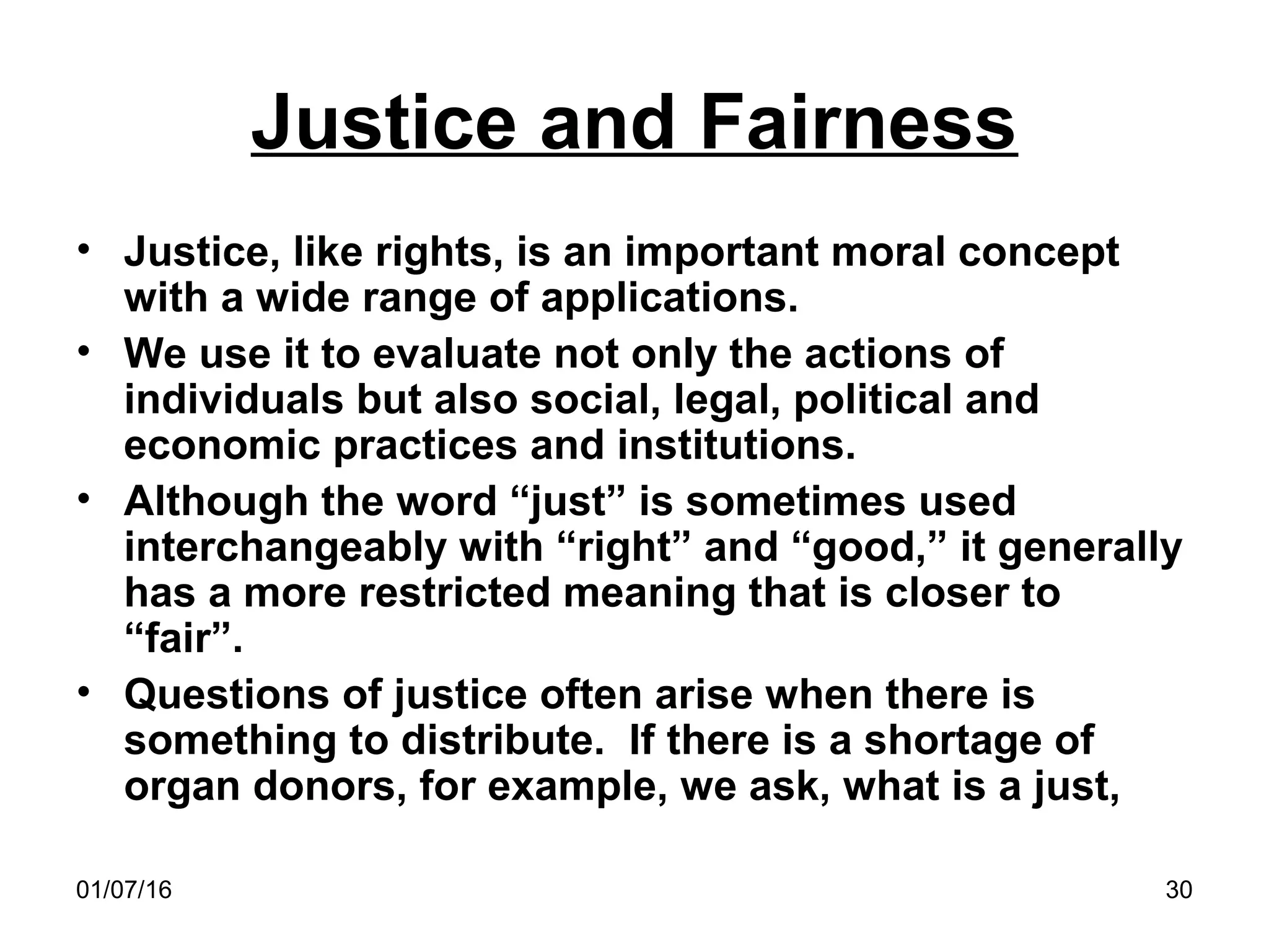 01/07/16 30
Justice and Fairness
• Justice, like rights, is an important moral concept
with a wide range of applications.
• We use it to evaluate not only the actions of
individuals but also social, legal, political and
economic practices and institutions.
• Although the word “just” is sometimes used
interchangeably with “right” and “good,” it generally
has a more restricted meaning that is closer to
“fair”.
• Questions of justice often arise when there is
something to distribute. If there is a shortage of
organ donors, for example, we ask, what is a just,
 