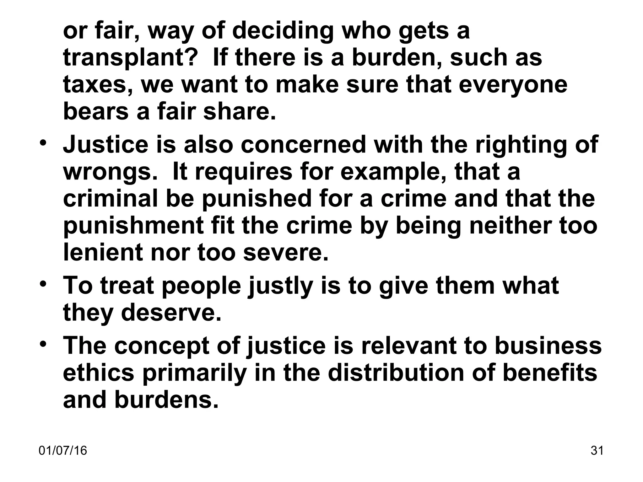 01/07/16 31
or fair, way of deciding who gets a
transplant? If there is a burden, such as
taxes, we want to make sure that everyone
bears a fair share.
• Justice is also concerned with the righting of
wrongs. It requires for example, that a
criminal be punished for a crime and that the
punishment fit the crime by being neither too
lenient nor too severe.
• To treat people justly is to give them what
they deserve.
• The concept of justice is relevant to business
ethics primarily in the distribution of benefits
and burdens.
 