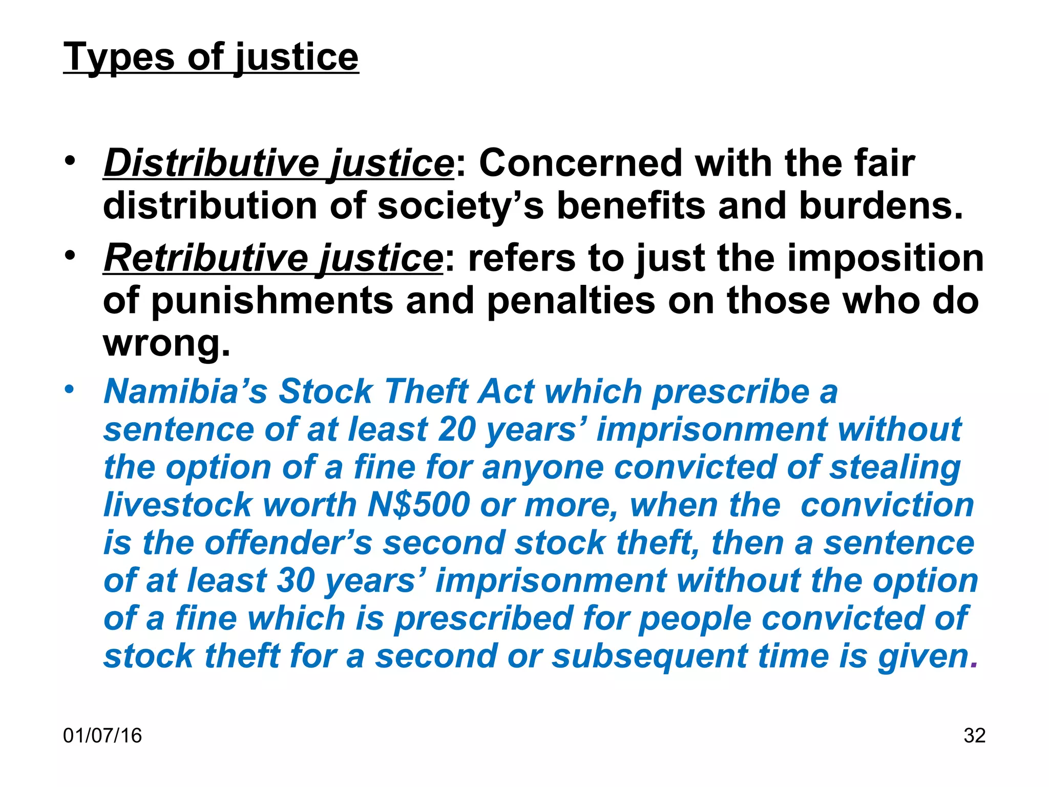 01/07/16 32
Types of justice
• Distributive justice: Concerned with the fair
distribution of society’s benefits and burdens.
• Retributive justice: refers to just the imposition
of punishments and penalties on those who do
wrong.
• Namibia’s Stock Theft Act which prescribe a
sentence of at least 20 years’ imprisonment without
the option of a fine for anyone convicted of stealing
livestock worth N$500 or more, when the conviction
is the offender’s second stock theft, then a sentence
of at least 30 years’ imprisonment without the option
of a fine which is prescribed for people convicted of
stock theft for a second or subsequent time is given.
 