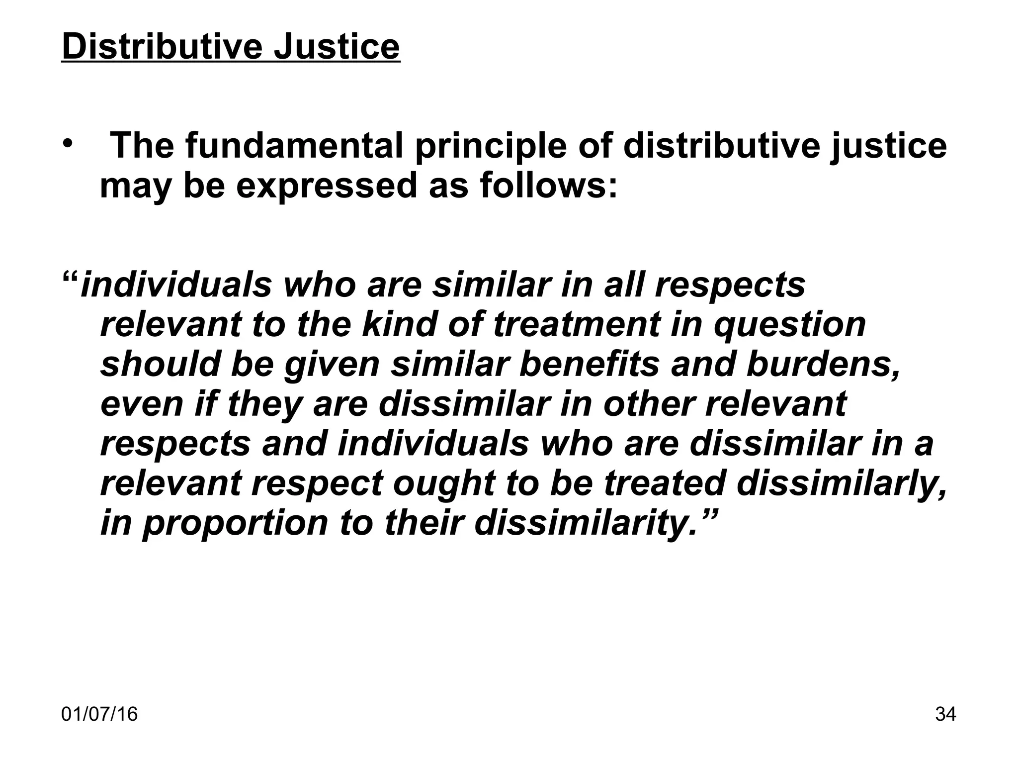 01/07/16 34
Distributive Justice
• The fundamental principle of distributive justice
may be expressed as follows:
“individuals who are similar in all respects
relevant to the kind of treatment in question
should be given similar benefits and burdens,
even if they are dissimilar in other relevant
respects and individuals who are dissimilar in a
relevant respect ought to be treated dissimilarly,
in proportion to their dissimilarity.”
 