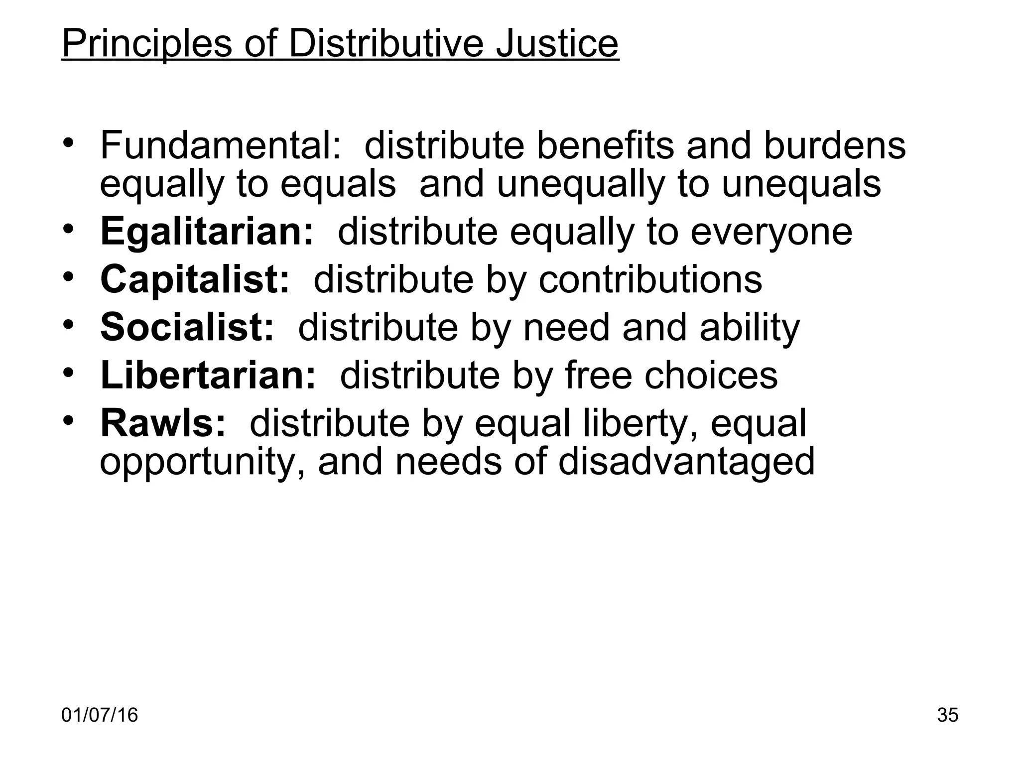 01/07/16 35
Principles of Distributive Justice
• Fundamental: distribute benefits and burdens
equally to equals and unequally to unequals
• Egalitarian: distribute equally to everyone
• Capitalist: distribute by contributions
• Socialist: distribute by need and ability
• Libertarian: distribute by free choices
• Rawls: distribute by equal liberty, equal
opportunity, and needs of disadvantaged
 