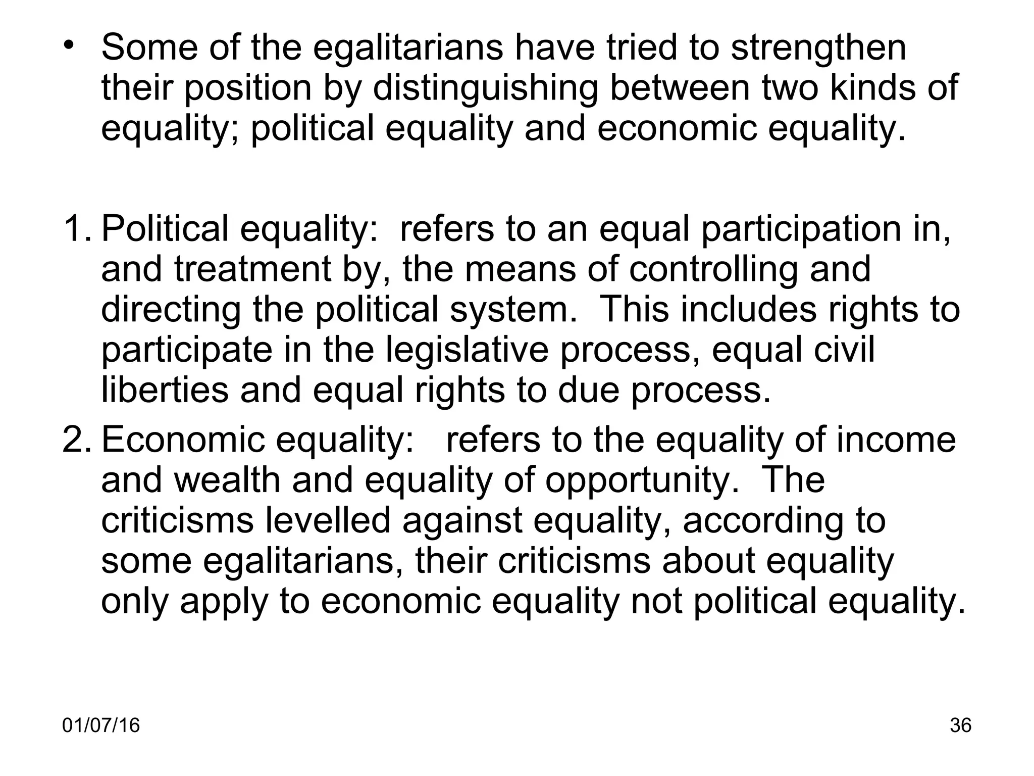01/07/16 36
• Some of the egalitarians have tried to strengthen
their position by distinguishing between two kinds of
equality; political equality and economic equality.
1. Political equality: refers to an equal participation in,
and treatment by, the means of controlling and
directing the political system. This includes rights to
participate in the legislative process, equal civil
liberties and equal rights to due process.
2. Economic equality: refers to the equality of income
and wealth and equality of opportunity. The
criticisms levelled against equality, according to
some egalitarians, their criticisms about equality
only apply to economic equality not political equality.
 