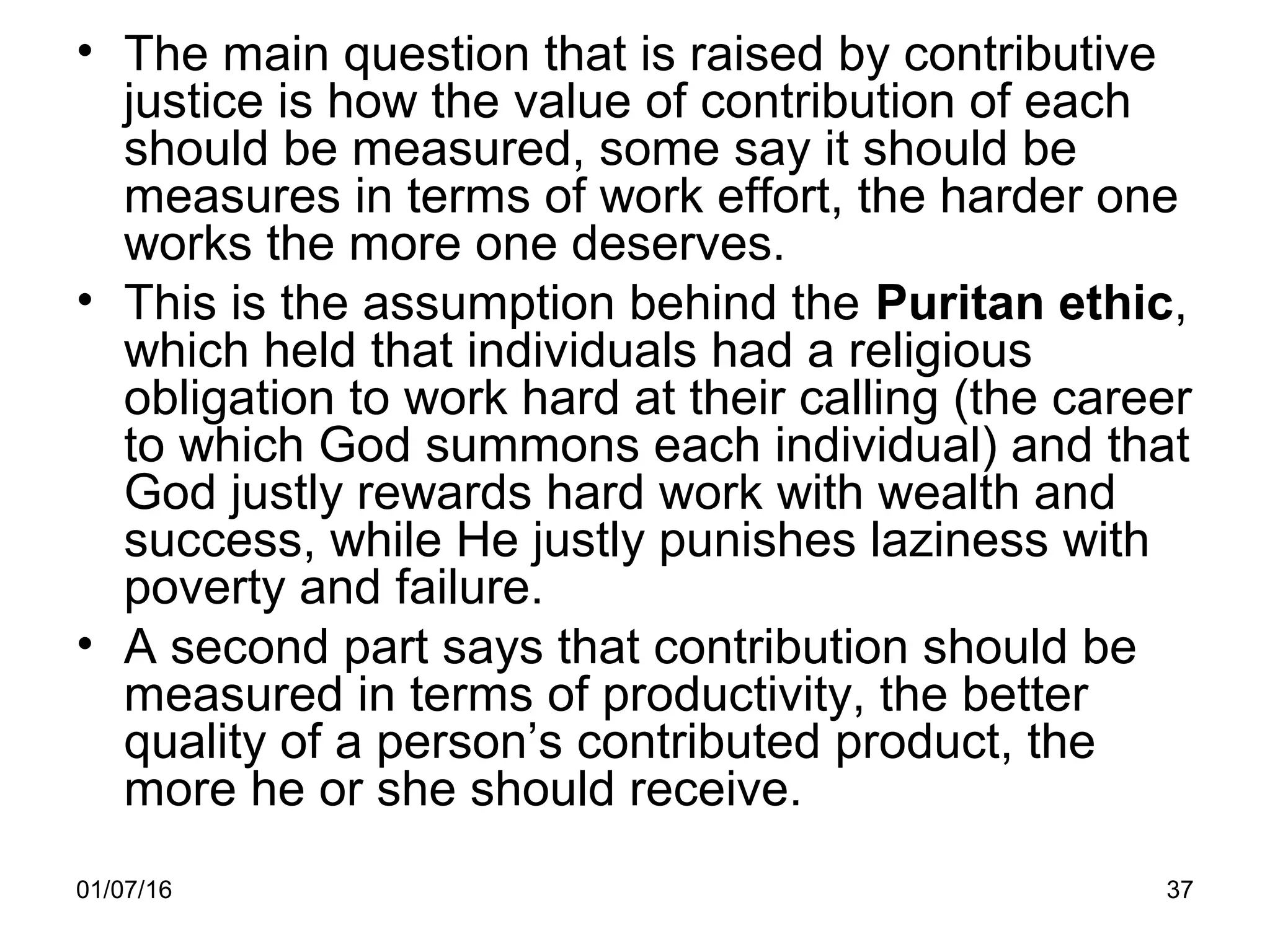 01/07/16 37
• The main question that is raised by contributive
justice is how the value of contribution of each
should be measured, some say it should be
measures in terms of work effort, the harder one
works the more one deserves.
• This is the assumption behind the Puritan ethic,
which held that individuals had a religious
obligation to work hard at their calling (the career
to which God summons each individual) and that
God justly rewards hard work with wealth and
success, while He justly punishes laziness with
poverty and failure.
• A second part says that contribution should be
measured in terms of productivity, the better
quality of a person’s contributed product, the
more he or she should receive.
 