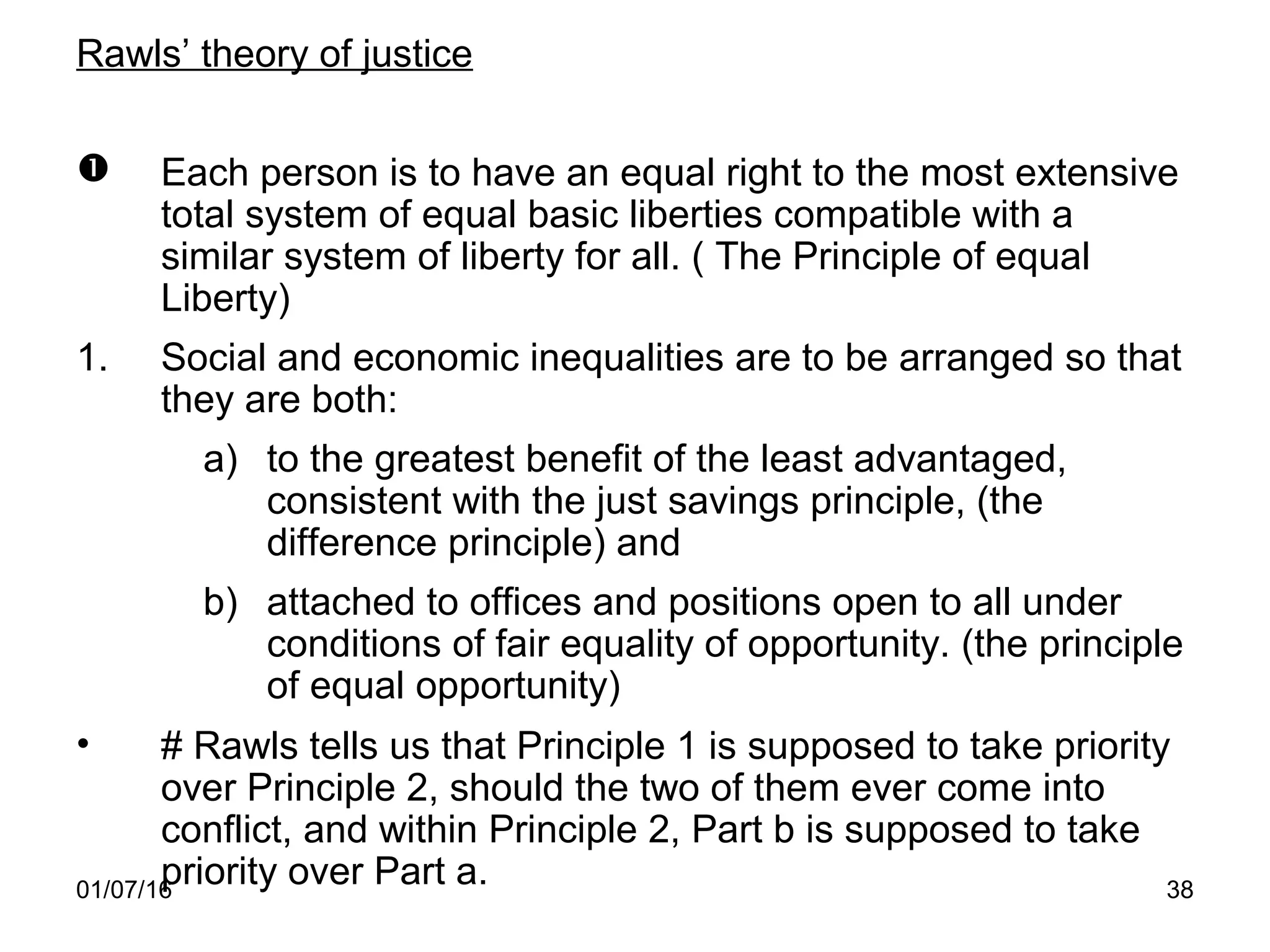 01/07/16 38
Rawls’ theory of justice
 Each person is to have an equal right to the most extensive
total system of equal basic liberties compatible with a
similar system of liberty for all. ( The Principle of equal
Liberty)
1. Social and economic inequalities are to be arranged so that
they are both:
a) to the greatest benefit of the least advantaged,
consistent with the just savings principle, (the
difference principle) and
b) attached to offices and positions open to all under
conditions of fair equality of opportunity. (the principle
of equal opportunity)
• # Rawls tells us that Principle 1 is supposed to take priority
over Principle 2, should the two of them ever come into
conflict, and within Principle 2, Part b is supposed to take
priority over Part a.
 