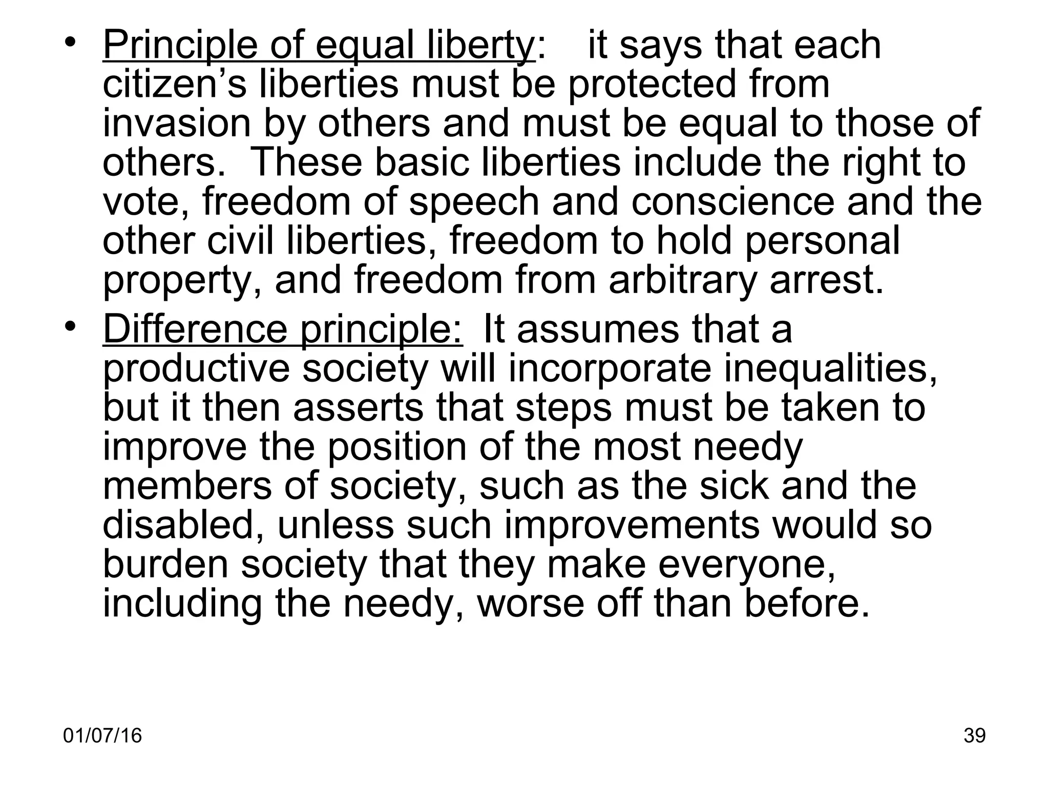 01/07/16 39
• Principle of equal liberty: it says that each
citizen’s liberties must be protected from
invasion by others and must be equal to those of
others. These basic liberties include the right to
vote, freedom of speech and conscience and the
other civil liberties, freedom to hold personal
property, and freedom from arbitrary arrest.
• Difference principle: It assumes that a
productive society will incorporate inequalities,
but it then asserts that steps must be taken to
improve the position of the most needy
members of society, such as the sick and the
disabled, unless such improvements would so
burden society that they make everyone,
including the needy, worse off than before.
 