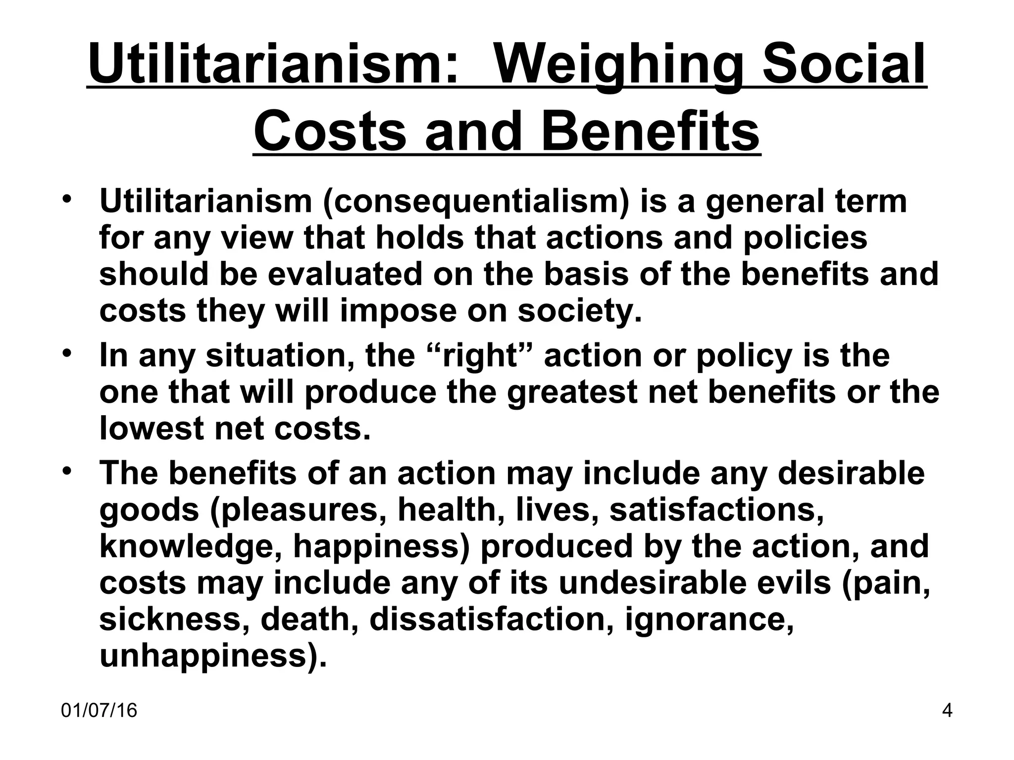 01/07/16 4
Utilitarianism: Weighing Social
Costs and Benefits
• Utilitarianism (consequentialism) is a general term
for any view that holds that actions and policies
should be evaluated on the basis of the benefits and
costs they will impose on society.
• In any situation, the “right” action or policy is the
one that will produce the greatest net benefits or the
lowest net costs.
• The benefits of an action may include any desirable
goods (pleasures, health, lives, satisfactions,
knowledge, happiness) produced by the action, and
costs may include any of its undesirable evils (pain,
sickness, death, dissatisfaction, ignorance,
unhappiness).
 