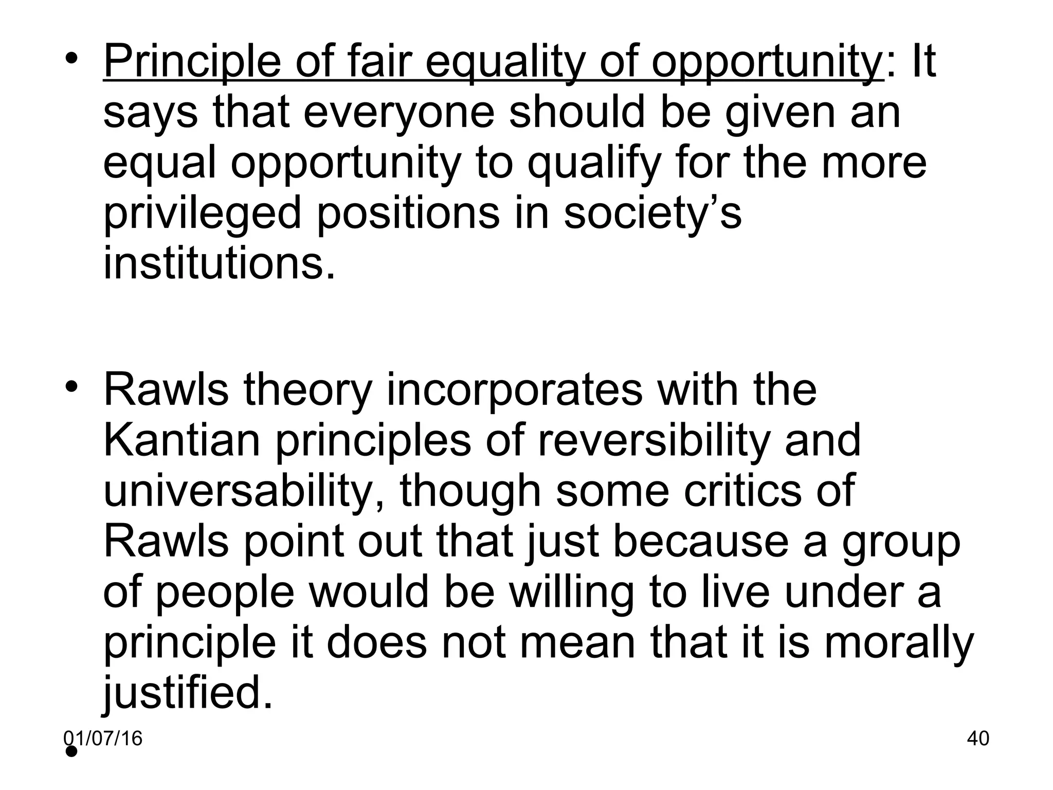01/07/16 40
• Principle of fair equality of opportunity: It
says that everyone should be given an
equal opportunity to qualify for the more
privileged positions in society’s
institutions.
• Rawls theory incorporates with the
Kantian principles of reversibility and
universability, though some critics of
Rawls point out that just because a group
of people would be willing to live under a
principle it does not mean that it is morally
justified.
•
 