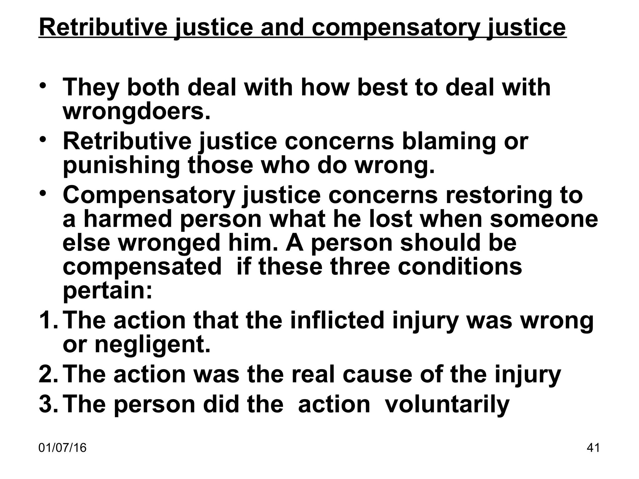 01/07/16 41
Retributive justice and compensatory justice
• They both deal with how best to deal with
wrongdoers.
• Retributive justice concerns blaming or
punishing those who do wrong.
• Compensatory justice concerns restoring to
a harmed person what he lost when someone
else wronged him. A person should be
compensated if these three conditions
pertain:
1.The action that the inflicted injury was wrong
or negligent.
2.The action was the real cause of the injury
3.The person did the action voluntarily
 