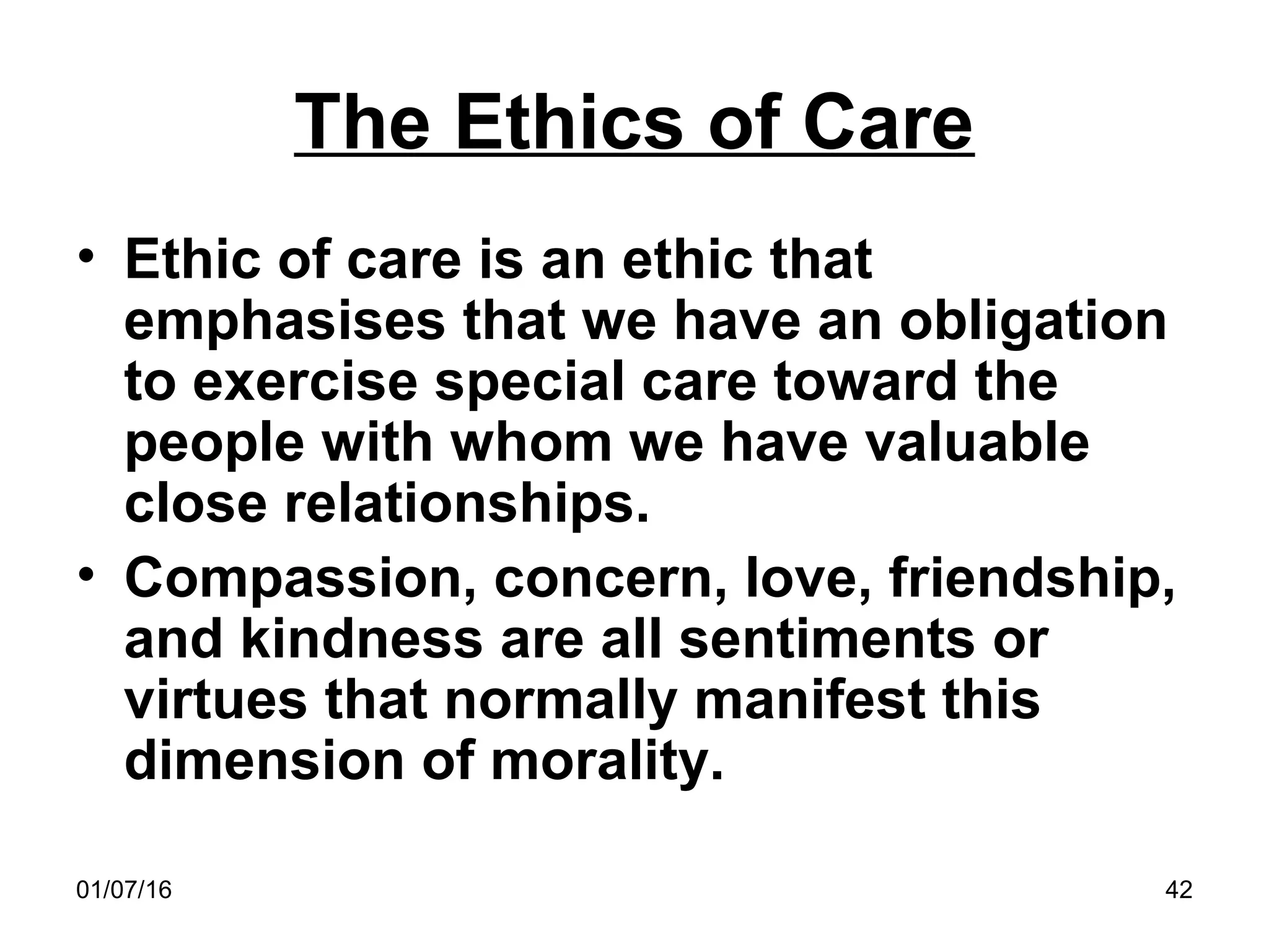 01/07/16 42
The Ethics of Care
• Ethic of care is an ethic that
emphasises that we have an obligation
to exercise special care toward the
people with whom we have valuable
close relationships.
• Compassion, concern, love, friendship,
and kindness are all sentiments or
virtues that normally manifest this
dimension of morality.
 