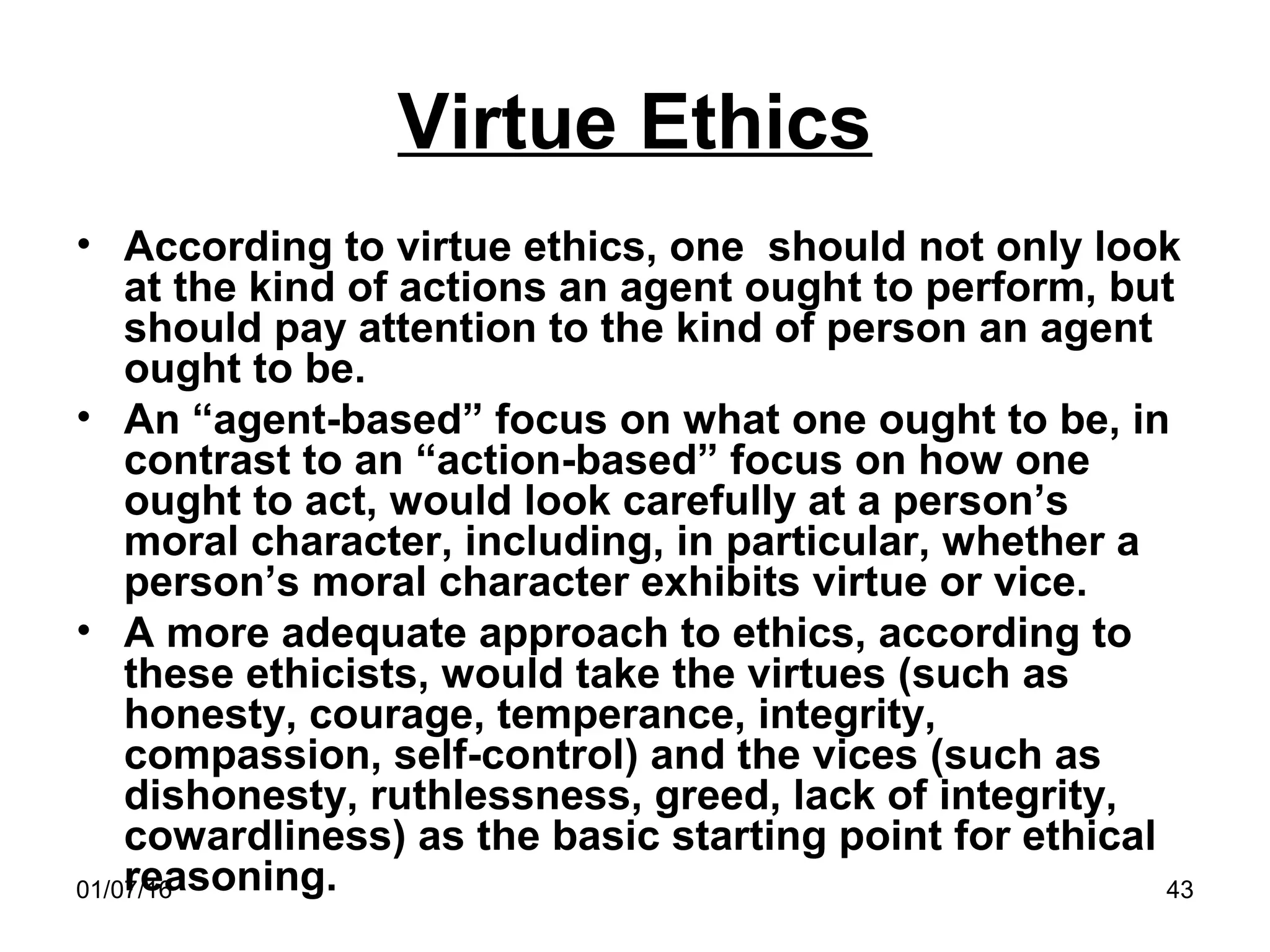 01/07/16 43
Virtue Ethics
• According to virtue ethics, one should not only look
at the kind of actions an agent ought to perform, but
should pay attention to the kind of person an agent
ought to be.
• An “agent-based” focus on what one ought to be, in
contrast to an “action-based” focus on how one
ought to act, would look carefully at a person’s
moral character, including, in particular, whether a
person’s moral character exhibits virtue or vice.
• A more adequate approach to ethics, according to
these ethicists, would take the virtues (such as
honesty, courage, temperance, integrity,
compassion, self-control) and the vices (such as
dishonesty, ruthlessness, greed, lack of integrity,
cowardliness) as the basic starting point for ethical
reasoning.
 