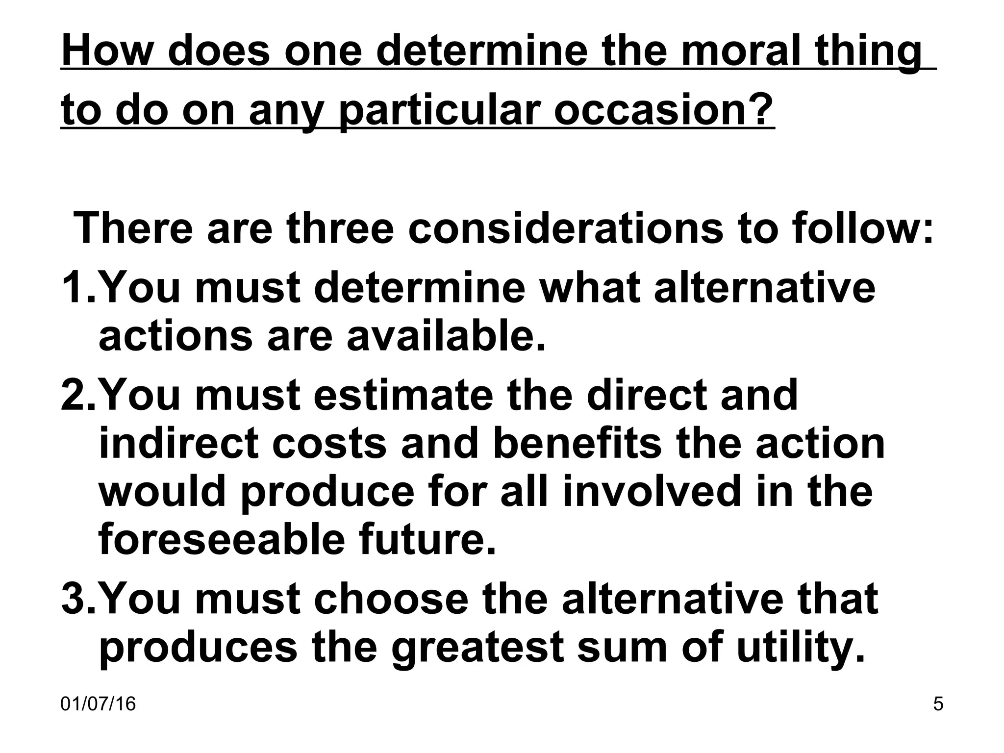 01/07/16 5
How does one determine the moral thing
to do on any particular occasion?
There are three considerations to follow:
1.You must determine what alternative
actions are available.
2.You must estimate the direct and
indirect costs and benefits the action
would produce for all involved in the
foreseeable future.
3.You must choose the alternative that
produces the greatest sum of utility.
 