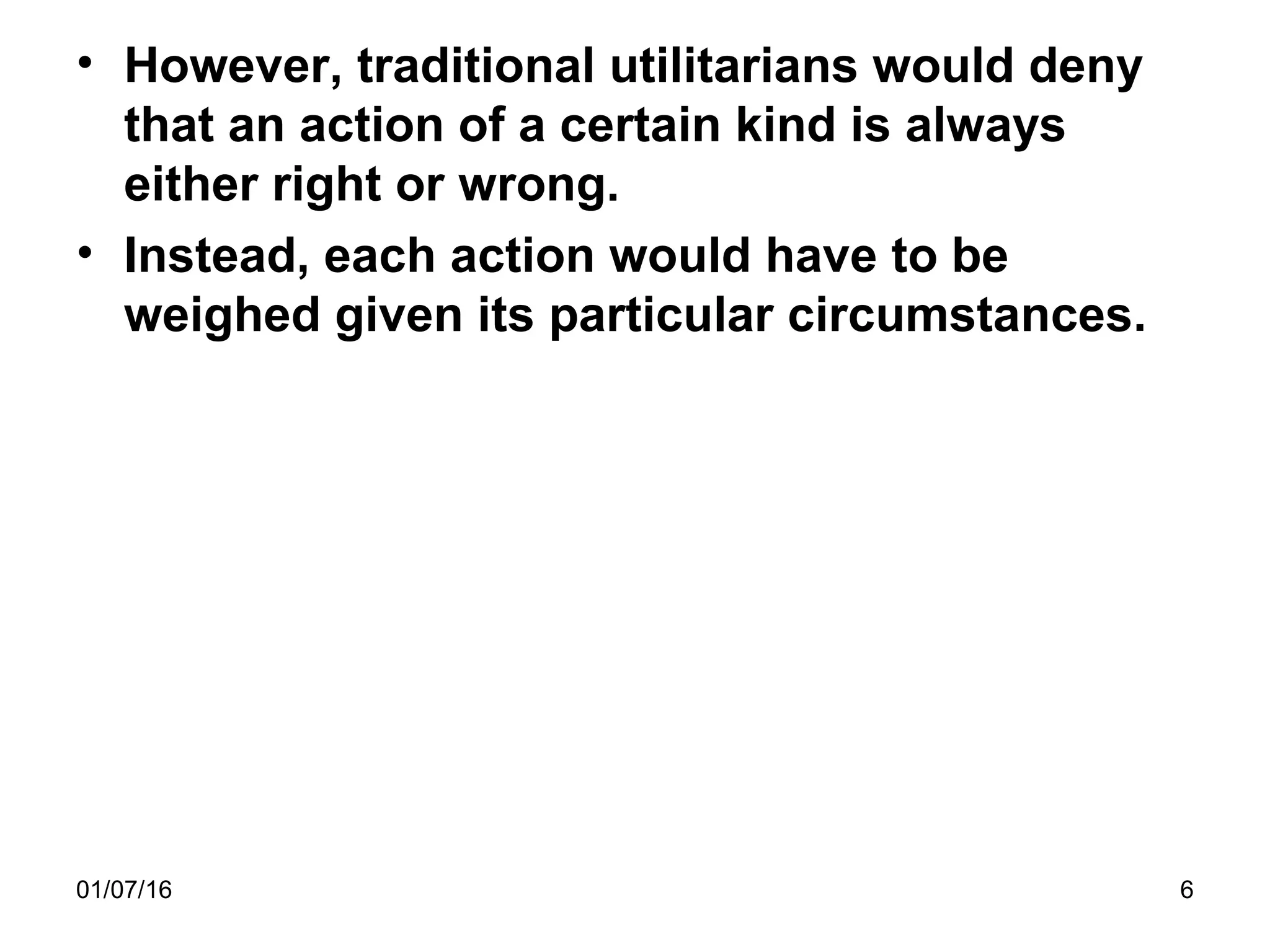 01/07/16 6
• However, traditional utilitarians would deny
that an action of a certain kind is always
either right or wrong.
• Instead, each action would have to be
weighed given its particular circumstances.
 