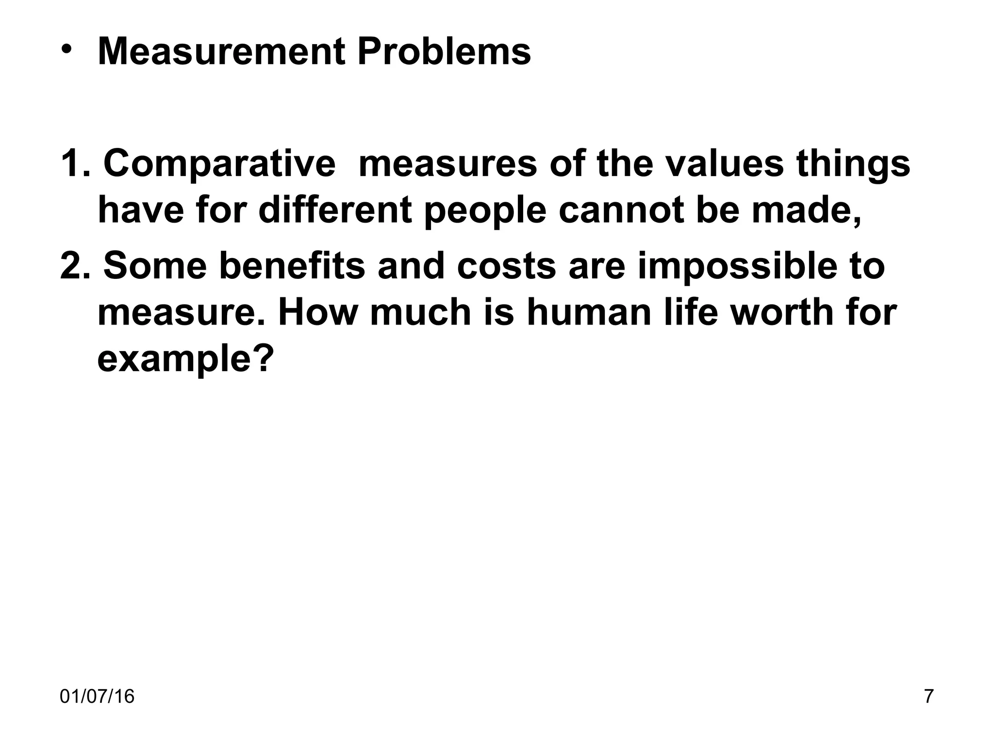 01/07/16 7
• Measurement Problems
1. Comparative measures of the values things
have for different people cannot be made,
2. Some benefits and costs are impossible to
measure. How much is human life worth for
example?
 