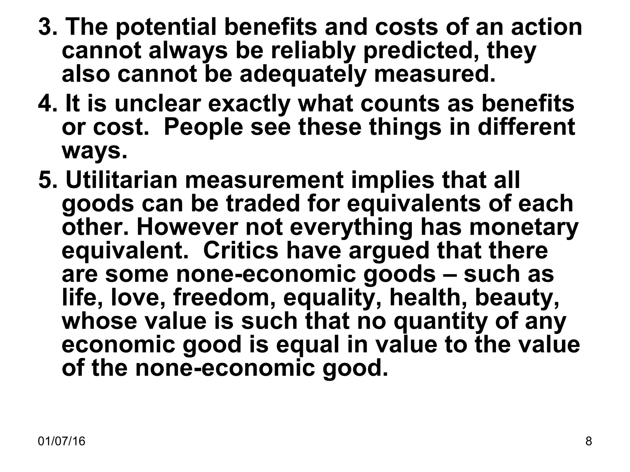 01/07/16 8
3. The potential benefits and costs of an action
cannot always be reliably predicted, they
also cannot be adequately measured.
4. It is unclear exactly what counts as benefits
or cost. People see these things in different
ways.
5. Utilitarian measurement implies that all
goods can be traded for equivalents of each
other. However not everything has monetary
equivalent. Critics have argued that there
are some none-economic goods – such as
life, love, freedom, equality, health, beauty,
whose value is such that no quantity of any
economic good is equal in value to the value
of the none-economic good.
 