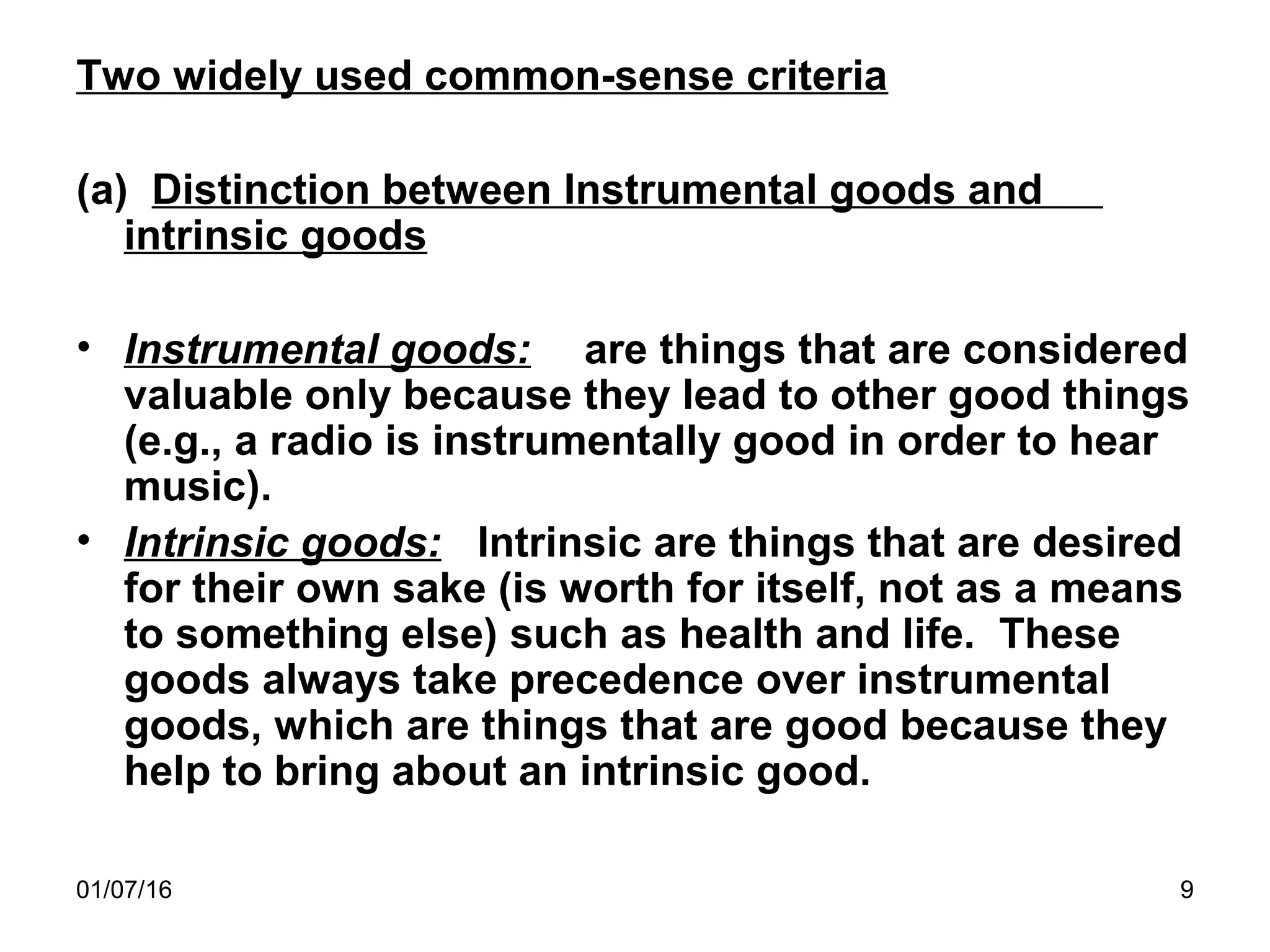 01/07/16 9
Two widely used common-sense criteria
(a) Distinction between Instrumental goods and
intrinsic goods
• Instrumental goods: are things that are considered
valuable only because they lead to other good things
(e.g., a radio is instrumentally good in order to hear
music).
• Intrinsic goods: Intrinsic are things that are desired
for their own sake (is worth for itself, not as a means
to something else) such as health and life. These
goods always take precedence over instrumental
goods, which are things that are good because they
help to bring about an intrinsic good.
 