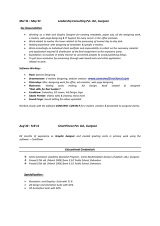 Mar’11 – May'13 Leadership Consulting Pvt. Ltd., Gurgaon
Key Responsibilities
 Working as a Web and Graphic Designer for creating newsletter, paper ads, all the designing work,
e-mailers, web page designing & IT Support for every corner in the office premises.
 Work related to resolve the issues related to the processing of normal day-to-day task.
 Holding experience with designing of newsletter & specific e-mailers.
 Work accordingly on Individual client portfolio and responsibility to collect on the necessary material
and application required & distribution of the final assignment to the respective party.
 Expectation to escalate in timely manner to concerned projects to avoid publishing delays.
 To get issue resolution for processing through web based tools and other application
related to work.
Software Working:-
 Flash: Banner Designing
 Dreamweaver: E-mailers designing, website creation- www.yomamultinational.com
 Photoshop: Misc. designing work for office, ads creation, web page designing
 Illustrator: Visiting cards making, Ad Design, Book created & designed-
“Real skills for Real Leaders”.
 Coreldraw: Calendars, CD covers, Ad Design, logo
 Adobe Premier: Videos edits & creating many more
 Sound Forge: Sound editing for videos uploaded
Worked closely with the software-CONSTANT CONTACT for e-mailers creation & forwarded to assigned clients..
Aug’10 – Feb’11 SmartFincon Pvt. Ltd., Gurgaon
06 months of experience as Graphic designer and created greeting cards in primary work using the
software – CorelDraw.
Educational Credentials
 Arena Animation Academy Specialist Program , Arena Multimedia(A division of Aptech Ltd.), Gurgaon
 Passed 12th std. (March 2008) from S.S.D Public School, Dehradun.
 Passed 10th std. (March 2006) from S.S.D Public School, Dehradun.
Specialization:-
 Illustration and Graphics Suite with 71%
 2D design and Animation Suite with 60%
 3D Animation Suite with 60%
 