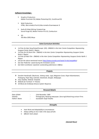 Software knowledge:-
 Graphics Production:
Adobe Illustrator CS2,Adobe Photoshop CS2, CorelDrawCS3
 Web Production:
HTML, Macromedia Flash 8,Macromedia Dreamweaver 8
 Audio & Video Editing, Compositing:
Sound Forge 8.0, Adobe Premier Pro 2.0, Combustion
 3D:
3Ds Max 2009,Maya
Extra Curriculum Activities
 1st Prize for Best Story/Script/Concept (2D) - ZINDAGI in the Inter Centre Competition Representing
Gurgaon Centre North-1 Region.
 1st Prize for 2D Short Film - ZINDAGI in the Inter Centre Competition Representing Gurgaon Centre
North-1 Region.
 1st Prize for Best Film - ZINDAGI in the Inter Centre Competition Representing Gurgaon Centre North-1
Region.
 Link for the above mentioned movie (http://www.youtube.com/watch?v=XyCmIogkBPw)
 Got Star Performer award during the Animation course.
 Got Silent contributor award for outstanding performance (Office).
Projects
 Sanskriti Handicraft ( Brochures, Visiting cards, Logo, Magazine Cover, Paper Advertisement,
Packaging, Paper Bag, Calendar, Bookmark, Dangler, Webpage).
 Jimp Jewellery Website Template.
 Website for Furniture ‘n’ Fixtures.
 3D Movie for Antibody Immune System Response.
Personal Details
Date of Birth : 23rd November 1989
Interests : Photography, Reading newspaper, Dancing & Watching cartoon films
Father’s Name : Gurubaksh Singh Chadha
Strengths
 Hard Work and Adaptability to circumstances.
 Always willing to rise in life in the ways of truth.
 Efficient team player.
(Jasneet Kour)
 