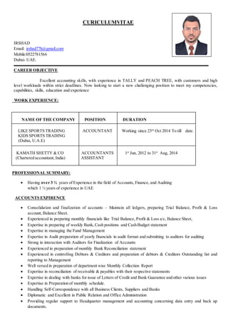 CURICULUMVITAE
IRSHAD
Email: irshad77h@gmail.com
Mobile:0522781566
Dubai- UAE.
CAREER OBJECTIVE
Excellent accounting skills, with experience in TALLY and PEACH TREE, with customers and high
level workloads within strict deadlines. Now looking to start a new challenging position to meet my competencies,
capabilities, skills, education and experience
WORK EXPERIENCE:
NAME OF THE COMPANY POSITION DURATION
LIKE SPORTS TRADING
KIDS SPORTS TRADING
(Dubai, U.A.E)
ACCOUNTANT Working since 23rd
Oct 2014 To till date.
KAMATH SHETTY & CO
(Chartered accountant, India)
ACCOUNTANTS
ASSISTANT
1st
Jun, 2012 to 31st
Aug, 2014
PROFESSIONAL SUMMARY:
 Having over 3 ½ years of Experience in the field of Accounts, Finance, and Auditing
which 1 ½ years of experience in UAE
ACCOUNTS EXPIRENCE
 Consolidation and finalization of accounts – Maintain all ledgers, preparing Trial Balance, Profit & Loss
account, Balance Sheet.
 Experienced in preparing monthly financials like Trial Balance, Profit & Loss a/c, Balance Sheet,
 Expertise in preparing of weekly Bank, Cash positions and Cash Budget statement
 Expertise in managing the Fund Management
 Expertise in Audit preparation of yearly financials in audit format and submitting to auditors for auditing
 Strong in interaction with Auditors for Finalization of Accounts
 Experienced in preparation of monthly Bank Reconciliation statement
 Experienced in controlling Debtors & Creditors and preparation of debtors & Creditors Outstanding list and
reporting to Management
 Well versed in preparation of department wise Monthly Collection Report
 Expertise in reconciliation of receivable & payables with their respective statements
 Expertise in dealing with banks for issue of Letters of Credit and Bank Guarantee and other various issues
 Expertise in Preparation of monthly schedule.
 Handling Self-Correspondence with all Business Clients, Suppliers and Banks
 Diplomatic and Excellent in Public Relation and Office Administration
 Providing regular support to Headquarter management and accounting concerning data entry and back up
documents.
 