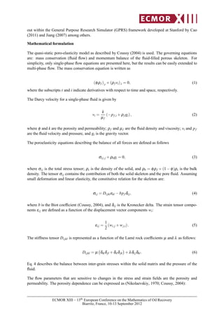 out within the General Purpose Research Simulator (GPRS) framework developed at Stanford by Cao
(2011) and Jiang (2007) among others.
Mathematical formulation
The quasi-static poro-elasticity model as described by Coussy (2004) is used. The governing equations
are: mass conservation (ﬂuid ﬂow) and momentum balance of the ﬂuid-ﬁlled porous skeleton. For
simplicity, only single-phase ﬂow equations are presented here, but the results can be easily extended to
multi-phase ﬂow. The mass conservation equation is written as
(φρf ),t +(ρf vi),i = 0, (1)
where the subscripts t and i indicate derivatives with respect to time and space, respectively.
The Darcy velocity for a single-phase ﬂuid is given by
vi =
k
µf
(−pf,i +ρf gi), (2)
where φ and k are the porosity and permeability; ρf and µf are the ﬂuid density and viscosity; vi and pf
are the ﬂuid velocity and pressure, and gi is the gravity vector.
The poroelasticity equations describing the balance of all forces are deﬁned as follows
σij,j +ρbgi = 0, (3)
where σij is the total stress tensor; ρs is the density of the solid, and ρb = φρf + (1− φ)ρs is the bulk
density. The tensor σij contains the contribution of both the solid skeleton and the pore ﬂuid. Assuming
small deformation and linear elasticity, the constitutive relation for the skeleton are:
σij = Dijklεkl −bpf δij, (4)
where b is the Biot coefﬁcient (Coussy, 2004), and δij is the Kronecker delta. The strain tensor compo-
nents εij are deﬁned as a function of the displacement vector components wi:
εij =
1
2
(wi,j +wj,i). (5)
The stiffness tensor Dijkl is represented as a function of the Lamé rock coefﬁcients µ and λ as follows:
Dijkl = µ δikδjl +δilδjk +λδijδkl. (6)
Eq. 4 describes the balance between inter-grain stresses within the solid matrix and the pressure of the
ﬂuid.
The ﬂow parameters that are sensitive to changes in the stress and strain ﬁelds are the porosity and
permeability. The porosity dependence can be expressed as (Nikolaevskiy, 1970; Coussy, 2004):
ECMOR XIII – 13th European Conference on the Mathematics of Oil Recovery
Biarritz, France, 10-13 September 2012
 