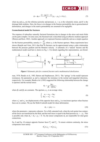 φ = φ0 +
(b−φ0)(1−b)
K
(pf − pf0)+b(εv), (7)
where φ0 and pf0 are the reference porosity and pressure, εv = εii is the volumetric strain, and K is the
drainage bulk modulus. Here, the focus is on changes in the fracture permeability due to geomechanical
deformation, and changes in the matrix permeability are assumed to be negligible.
Geomechanical model for fractures
The response of subsurface naturally fractured formations due to changes in the stress and strain ﬁelds
can be quite complex. In some cases, the fractured rock is described using an effective medium approach
(Warren and Root, 1963). Another approach is to represent fractures explicitly and use a simple equation
for the fracture permeability, namely, k ∼
a2
f
12
, where af is the fracture aperture. Many experiments have
shown (Ranjith and Viete, 2011) that ﬂow in fractures can be approximated using a cubic relationship
between the pressure gradient and the ﬁltration velocity. A schematic of a ‘natural’ fracture and the
mathematical model used here is shown in Fig. 1. For details regarding this representation, see (Good-
nw -
nw +
n
γτ
γaf
Γf
+
Γf
-
Figure 1 Schematic plot for a natural fracture and a mathematical idealization.
man, 1974; Bandis et al., 1983; Barton and Stephansson, 2011). The ‘springs’ in the model represent
resistances; the parameters γn and γτ represent the resistance in the normal and tangential directions,
respectively. For example, Bandis et al. (1983) suggested the following relationship between the change
in aperture and the normal stress:
σn =
∆af
β1 −β2∆af
, (8)
where β1 and β2 are constants. The aperture, af , is an average value,
af = af0 −∆af
∆af = w+
n −w−
n ,
(9)
where w+
n and w−
n are displacements of the opposite faces and af0 is a maximum aperture when fracture
faces are in contact. We use the Mohr-Coulomb model for shear deformation:
στ = γτσn +c, (10)
where the parameter c represents cohesion. For a fully saturated rock, when the rock grains lose contact,
all the forces are transferred by the ﬂuid, and the total stress is equal to the ﬂuid pressure σn = −pf . This
is possible only when σ
′
n = σn + pf = 0. So, the tensor components σ
′
n are responsible for inter-grain
connections.
Eq. 8 and Eq. 10 connect opposite fracture faces Γ+
f and Γ−
f . To ensure solution continuity, the stress
components must satisfy:
σ
′
ijnj|Γ+
f
= σ
′
ijnj|Γ−
f
(11)
ECMOR XIII – 13th European Conference on the Mathematics of Oil Recovery
Biarritz, France, 10-13 September 2012
 