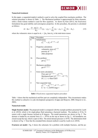 Numerical treatment
In this paper, a sequential-implicit method is used to solve the coupled ﬂow-mechanics problem. The
solution procedure is shown in Table 1. The Mechanical problem is approximated by ﬁnite elements,
while a ﬁnite-volume method is used for ﬂow equations. As shown by Kim (2011), the ﬁxed-stress
formulation has good stability and convergence properties. In this procedure, the porosity is calculated
as follows:
φ = φ0 +
(b−φ0)(1−b)
Kdr
(pf − pf0)+
b2
Kdr
(pf − pf0)+
b
Kdr
(σv −σv0 ), (12)
where the volumetric stress is equal to σv = 1
3σii, here σij is the total-stress tensor.
Stage Procedure
0 Initialization:
pt+1,k
f = pt
f , wt+1,k = wt
1a Properties calculation:
volumetric stress σt+1,k
v
porosity φt+1,k
other properties
1b Flow problem:
get pt+1,k+1
f
2 Mechanics problem:
get wt+1,k+1
3 Error norm calculation:
Flow part pt+1,k+1 − pt+1,k
Mechanical part wt+1,k+1 −wt+1,k
IF · < ε then EXIT
4 New sequential step:
pt+1,k
f = pt+1,k+1
f , wt+1,k = wt,k+1
k = k + 1, GOTO stage 1
Table 1 Fixed-stress sequential-implicit procedure
Table 1 shows that the mechanical and ﬂow part are completely independent. This circumstance makes
this method so attractive in code development perspective (Cappa and Rutqvist, 2008; Rutqvist et al.,
2002).
Numerical results
Single fracture model. The proposed model is compared with the example problem presented by Lamb
et al. (2010), which is for single-phase ﬂuid saturating a fractured medium. The medium is 10 by 16
meters with a single fracture inclined at 45 degrees. The model parameters are shown in Fig. 2. The
domain is loaded by an external force Fy = 104Pa on the top as shown in Fig. 2. All boundaries are
closed except the top, which is open to ﬂow. The initial domain pressure is 104Pa. The deformation ﬁeld
is shown in Fig. 3. Note that the extended ﬁnite element method is used by Lamb et al. (2010).
Fractures set model. Fig. 4 shows the schematic for a problem with multiple fractures, and the pa-
ECMOR XIII – 13th European Conference on the Mathematics of Oil Recovery
Biarritz, France, 10-13 September 2012
 
