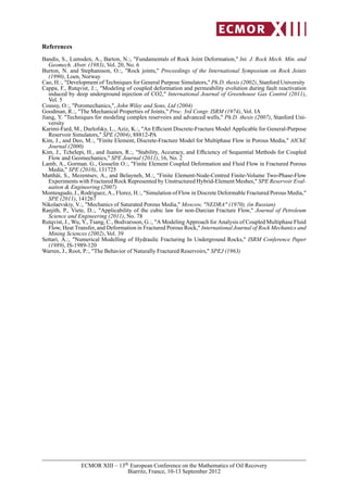 References
Bandis, S., Lumsden, A., Barton, N.:, "Fundamentals of Rock Joint Deformation," Int. J. Rock Mech. Min. and
Geomech. Abstr. (1983), Vol. 20, No. 6
Burton, N. and Stephansson, O.:, "Rock joints," Proceedings of the International Symposium on Rock Joints
(1990), Loen, Norway
Cao, H.:, "Development of Techniques for General Purpose Simulators," Ph.D. thesis (2002), Stanford University
Cappa, F., Rutqvist, J.:, "Modeling of coupled deformation and permeability evolution during fault reactivation
induced by deep underground injection of CO2," International Journal of Greenhouse Gas Control (2011),
Vol. 5
Coussy, O.:, "Poromechanics,", John Wiley and Sons, Ltd (2004)
Goodman, R.:, "The Mechanical Properties of Joints," Proc. 3rd Congr. ISRM (1974), Vol. IA
Jiang, Y. "Techniques for modeling complex reservoirs and advanced wells," Ph.D. thesis (2007), Stanford Uni-
versity
Karimi-Fard, M., Durlofsky, L., Aziz, K.:, "An Efﬁcient Discrete-Fracture Model Applicable for General-Purpose
Reservoir Simulators," SPE (2004), 88812-PA
Kim, J., and Deo, M.:, "Finite Element, Discrete-Fracture Model for Multiphase Flow in Porous Media," AIChE
Journal (2000)
Kim, J., Tchelepi, H., and Juanes, R.:, "Stability, Accuracy, and Efﬁciency of Sequential Methods for Coupled
Flow and Geomechanics," SPE Journal (2011), 16, No. 2
Lamb, A., Gorman. G., Gosselin O.:, "Finite Element Coupled Deformation and Fluid Flow in Fractured Porous
Media," SPE (2010), 131725
Matthäi, S., Mezentsev, A., and Belayneh, M.:, "Finite Element-Node-Centred Finite-Volume Two-Phase-Flow
Experiments with Fractured Rock Represented by Unstructured Hybrid-Element Meshes," SPE Reservoir Eval-
uation & Engineering (2007)
Monteagudo, J., Rodriguez, A., Florez, H.:, "Simulation of Flow in Discrete Deformable Fractured Porous Media,"
SPE (2011), 141267
Nikolaevskiy, V.:, "Mechanics of Saturated Porous Media," Moscow, "NEDRA" (1970), (in Russian)
Ranjith, P., Viete, D.:, "Applicability of the cubic law for non-Darcian Fracture Flow," Journal of Petroleum
Science and Engineering (2011), No. 78
Rutqvist, J., Wu, Y., Tsang, C., Bodvarsson, G.:, "A Modeling Approach for Analysis of Coupled Multiphase Fluid
Flow, Heat Transfer, and Deformation in Fractured Porous Rock," International Journal of Rock Mechanics and
Mining Sciences (2002), Vol. 39
Settari, A.:, "Numerical Modelling of Hydraulic Fracturing In Underground Rocks," ISRM Conference Paper
(1989), IS-1989-120
Warren, J., Root, P.:, "The Behavior of Naturally Fractured Reservoirs," SPEJ (1963)
ECMOR XIII – 13th European Conference on the Mathematics of Oil Recovery
Biarritz, France, 10-13 September 2012
 