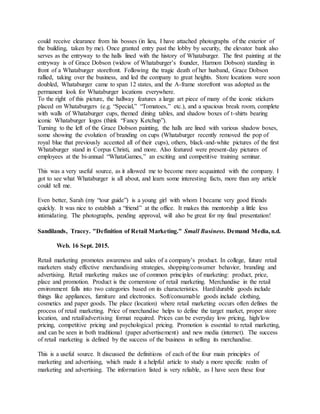 could receive clearance from his bosses (in lieu, I have attached photographs of the exterior of
the building, taken by me). Once granted entry past the lobby by security, the elevator bank also
serves as the entryway to the halls lined with the history of Whataburger. The first painting at the
entryway is of Grace Dobson (widow of Whataburger’s founder, Harmon Dobson) standing in
front of a Whataburger storefront. Following the tragic death of her husband, Grace Dobson
rallied, taking over the business, and led the company to great heights. Store locations were soon
doubled, Whataburger came to span 12 states, and the A-frame storefront was adopted as the
permanent look for Whataburger locations everywhere.
To the right of this picture, the hallway features a large art piece of many of the iconic stickers
placed on Whataburgers (e.g. “Special,” “Tomatoes,” etc.), and a spacious break room, complete
with walls of Whataburger cups, themed dining tables, and shadow boxes of t-shirts bearing
iconic Whataburger logos (think “Fancy Ketchup”).
Turning to the left of the Grace Dobson painting, the halls are lined with various shadow boxes,
some showing the evolution of branding on cups (Whataburger recently removed the pop of
royal blue that previously accented all of their cups), others, black-and-white pictures of the first
Whataburger stand in Corpus Christi, and more. Also featured were present-day pictures of
employees at the bi-annual “WhataGames,” an exciting and competitive training seminar.
This was a very useful source, as it allowed me to become more acquainted with the company. I
got to see what Whataburger is all about, and learn some interesting facts, more than any article
could tell me.
Even better, Sarah (my “tour guide”) is a young girl with whom I became very good friends
quickly. It was nice to establish a “friend” at the office. It makes this mentorship a little less
intimidating. The photographs, pending approval, will also be great for my final presentation!
Sandilands, Tracey. "Definition of Retail Marketing." Small Business. Demand Media, n.d.
Web. 16 Sept. 2015.
Retail marketing promotes awareness and sales of a company’s product. In college, future retail
marketers study effective merchandising strategies, shopping/consumer behavior, branding and
advertising. Retail marketing makes use of common principles of marketing: product, price,
place and promotion. Product is the cornerstone of retail marketing. Merchandise in the retail
environment falls into two categories based on its characteristics. Hard/durable goods include
things like appliances, furniture and electronics. Soft/consumable goods include clothing,
cosmetics and paper goods. The place (location) where retail marketing occurs often defines the
process of retail marketing. Price of merchandise helps to define the target market, proper store
location, and retail/advertising format required. Prices can be everyday low pricing, high/low
pricing, competitive pricing and psychological pricing. Promotion is essential to retail marketing,
and can be seen in both traditional (paper advertisement) and new media (internet). The success
of retail marketing is defined by the success of the business in selling its merchandise.
This is a useful source. It discussed the definitions of each of the four main principles of
marketing and advertising, which made it a helpful article to study a more specific realm of
marketing and advertising. The information listed is very reliable, as I have seen these four
 