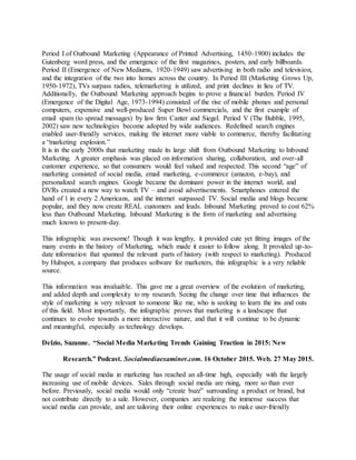 Period I of Outbound Marketing (Appearance of Printed Advertising, 1450-1900) includes the
Gutenberg word press, and the emergence of the first magazines, posters, and early billboards.
Period II (Emergence of New Mediums, 1920-1949) saw advertising in both radio and television,
and the integration of the two into homes across the country. In Period III (Marketing Grows Up,
1950-1972), TVs surpass radios, telemarketing is utilized, and print declines in lieu of TV.
Additionally, the Outbound Marketing approach begins to prove a financial burden. Period IV
(Emergence of the Digital Age, 1973-1994) consisted of the rise of mobile phones and personal
computers, expensive and well-produced Super Bowl commercials, and the first example of
email spam (to spread messages) by law firm Canter and Siegel. Period V (The Bubble, 1995,
2002) saw new technologies become adopted by wide audiences. Redefined search engines
enabled user-friendly services, making the internet more viable to commerce, thereby facilitating
a “marketing explosion.”
It is in the early 2000s that marketing made its large shift from Outbound Marketing to Inbound
Marketing. A greater emphasis was placed on information sharing, collaboration, and over-all
customer experience, so that consumers would feel valued and respected. This second “age” of
marketing consisted of social media, email marketing, e-commerce (amazon, e-bay), and
personalized search engines. Google became the dominant power in the internet world, and
DVRs created a new way to watch TV – and avoid advertisements. Smartphones entered the
hand of 1 in every 2 Americans, and the internet surpassed TV. Social media and blogs became
popular, and they now create REAL customers and leads. Inbound Marketing proved to cost 62%
less than Outbound Marketing. Inbound Marketing is the form of marketing and advertising
much known to present-day.
This infographic was awesome! Though it was lengthy, it provided cute yet fitting images of the
many events in the history of Marketing, which made it easier to follow along. It provided up-to-
date information that spanned the relevant parts of history (with respect to marketing). Produced
by Hubspot, a company that produces software for marketers, this infographic is a very reliable
source.
This information was invaluable. This gave me a great overview of the evolution of marketing,
and added depth and complexity to my research. Seeing the change over time that influences the
style of marketing is very relevant to someone like me, who is seeking to learn the ins and outs
of this field. Most importantly, the infographic proves that marketing is a landscape that
continues to evolve towards a more interactive nature, and that it will continue to be dynamic
and meaningful, especially as technology develops.
Delzio, Suzanne. “Social Media Marketing Trends Gaining Traction in 2015: New
Research.” Podcast. Socialmediaexaminer.com. 16 October 2015. Web. 27 May 2015.
The usage of social media in marketing has reached an all-time high, especially with the largely
increasing use of mobile devices. Sales through social media are rising, more so than ever
before. Previously, social media would only “create buzz” surrounding a product or brand, but
not contribute directly to a sale. However, companies are realizing the immense success that
social media can provide, and are tailoring their online experiences to make user-friendly
 