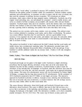 purchases. This “social selling” is predicted to increase 50% worldwide by the end of 2015.
Podcasts are also gaining ground as another vehicle for consumerism. Podcasts combine content-
marketing and social-marketing, as consumers are able to connect with the voice of a brand, who
then sway the consumers to purchase the item in question. 38% of podcasts are without
advertising, which makes evident the large untapped market. Additionally, Facebook, one of the
original social networking sites, saw and planned for consumers’ switch to mobile devices, and
serves as a model of all that a company can accomplish with succinct offers and user-friendly
operations. Facebook targets video ads to its consumers, and its free features make users happier,
and thus more inclined to share all of their buying intents. Social media and social networking is
not only a growing trend in marketing, but a pattern that is more than likely here to stay.
This podcast was very accurate, and its many statistics were eye-opening. This podcast comes
from a website dedicated to examining social media, and its effects on advertising. The podcast
was a source different than those that I’ve used thus-far, and was a good addition to my
resources. It was organized into four main points, and statistics were given for each point, further
driving the point home that social media is a trend invaluable to the marketing and advertising
field as we know it today.
This podcast was beneficial in that it underscored the belief I already had that social media and
mobile devices have revolutionized marketing today. The information provided many stark
statistics that clearly illustrated the powerful effects of marketing in this day-and-age. It was
beneficial to add this additional media into my resource bank – I believe it will only strengthen
my research.
Ember, Sydney. “Two Giants in Digital Ads Seek More.” The New York Times. 29 Sept.
2015. B3. Print.
Facebook and Google are two giants in the digital world. Facebook is a digital advertising
powerhouse that has begun allowing advertisers to buy video ads in the same manner that
marketers buy time for their company on television. Facebook desires to make it easier for
advertisers to buy and plan their ad campaigns on Facebook, much like televisions have done for
years. Facebook is one of the first, and most successful, social media site to approach advertising
in this manner. The scope of its advertisement success will even be monitored by Nielsen Digital
Ad Ratings, a company that has long done research for TV advertisements. By the conclusion of
2015, Facebook is projected to have $7.7 billion in total digital ad revenue. This innovative
approach by Facebook to advertise to millions of people at once, mirroring the advertisements
that were at one point only seen on television, is a tactical maneuver that will see large success,
and soon, many similar efforts by other social media sites.
This source discusses information about both Google and Facebook (I focused more on the
information about Facebook.) This source is different than most in that I did not focus on a
person that is an innovator in the marketing and advertising world, but rather, a company that is
changing the landscape of the digital world. This information is reliable, as it is from a reputable,
popular newspaper, The New York Times. This source may be biased, as many quotes are
 