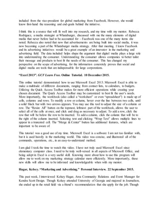 included from the vice-president for global marketing from Facebook. However, she would
know first-hand the reasoning and end-goals behind the initiative.
I think this is a source that will fit well into my research, and my time with my mentor. Rebecca
Rodriguez, a media strategist at Whataburger, discussed with me the many elements of digital
media that never before had to be accounted for – Facebook was one of the many items she
noted. Rebecca also noted that now that advertisements are being built into social media, it was
now becoming a part of the Whataburger media strategy. After that meeting, I knew Facebook
and its advertising initiatives would be a great example of an innovator in the marketing and
advertising field. The data included helps shape the argument that digital media plays a large role
into understanding the consumer. Understanding the consumer allows companies to better tailor
their message and products to best fit the needs of the consumer. This has changed my
perspective on the scope of advertising, for the information concretely proves that social and
digital media are tools that are indispensable for large corporations.
“Excel 2013”. GCF Learn Free. Online Tutorial. 10 December 2015.
This online tutorial demonstrated how to use Microsoft Excel 2013. Microsoft Excel is able to
make a multitude of different documents, ranging from contact lists, to calendars, to budgets.
Utilizing the Quick Access Toolbar makes for more efficient operations while creating your
chosen document. The Quick Access Toolbar may be customized to best fit the user’s needs.
More importantly, the workbook (also called a “worksheet” or even “spreadsheet”) is made up of
cells, columns and rows. To modify a row or column, hover over the line between two cells, until
a solid black bar with two arrows appears. You may use this tool to adjust the size of a column or
row. The “Resize All” button on the topmost, leftmost part of the workbook, allows the user to
select all of the cells at once, and click and drag as necessary to adjust. To add a row, click the
row that will be below the row to be inserted. To add a column, click the column that will be to
the right of the column inserted. Selecting text and clicking “Wrap Text” allows multiple lines to
appear in a truncated cell. The “Merge & Center” button has additional features, which are
important to be aware of.
This tutorial was a good use of my time. Microsoft Excel is a software I am not too familiar with,
but it is used heavily in the marketing world. This video was concise, and illustrated all of the
commands, operations, etc., in an easy-to-understand method.
I am glad I took the time to watch this video. I have not truly used Microsoft Excel since
elementary computer class. I need to be truly well-versed in all aspects of Microsoft Office, and
being adept in Excel is a very useful skill. Knowing more about how to use this program will
allow me to work on my marketing strategy calendar more efficiently. More importantly, these
new skills will allow me to be informed and knowledgeable when with my mentor.
Hagar, Kelsey. “Marketing and Advertising.” Personal Interview. 22 September 2015.
This past week, I interviewed Kelsey Hagar, Area Community Relations and Event Manager for
Kendra Scott Design. Though Kelsey attended University of Georgia and majored in Journalism,
she ended up in the retail field via a friend’s recommendation that she apply for the job. Though
 