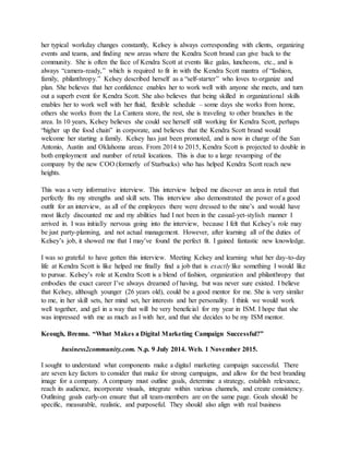 her typical workday changes constantly, Kelsey is always corresponding with clients, organizing
events and teams, and finding new areas where the Kendra Scott brand can give back to the
community. She is often the face of Kendra Scott at events like galas, luncheons, etc., and is
always “camera-ready,” which is required to fit in with the Kendra Scott mantra of “fashion,
family, philanthropy.” Kelsey described herself as a “self-starter” who loves to organize and
plan. She believes that her confidence enables her to work well with anyone she meets, and turn
out a superb event for Kendra Scott. She also believes that being skilled in organizational skills
enables her to work well with her fluid, flexible schedule – some days she works from home,
others she works from the La Cantera store, the rest, she is traveling to other branches in the
area. In 10 years, Kelsey believes she could see herself still working for Kendra Scott, perhaps
“higher up the food chain” in corporate, and believes that the Kendra Scott brand would
welcome her starting a family. Kelsey has just been promoted, and is now in charge of the San
Antonio, Austin and Oklahoma areas. From 2014 to 2015, Kendra Scott is projected to double in
both employment and number of retail locations. This is due to a large revamping of the
company by the new COO (formerly of Starbucks) who has helped Kendra Scott reach new
heights.
This was a very informative interview. This interview helped me discover an area in retail that
perfectly fits my strengths and skill sets. This interview also demonstrated the power of a good
outfit for an interview, as all of the employees there were dressed to the nine’s and would have
most likely discounted me and my abilities had I not been in the casual-yet-stylish manner I
arrived in. I was initially nervous going into the interview, because I felt that Kelsey’s role may
be just party-planning, and not actual management. However, after learning all of the duties of
Kelsey’s job, it showed me that I may’ve found the perfect fit. I gained fantastic new knowledge.
I was so grateful to have gotten this interview. Meeting Kelsey and learning what her day-to-day
life at Kendra Scott is like helped me finally find a job that is exactly like something I would like
to pursue. Kelsey’s role at Kendra Scott is a blend of fashion, organization and philanthropy that
embodies the exact career I’ve always dreamed of having, but was never sure existed. I believe
that Kelsey, although younger (26 years old), could be a good mentor for me. She is very similar
to me, in her skill sets, her mind set, her interests and her personality. I think we would work
well together, and gel in a way that will be very beneficial for my year in ISM. I hope that she
was impressed with me as much as I with her, and that she decides to be my ISM mentor.
Keough, Brenna. “What Makes a Digital Marketing Campaign Successful?”
business2community.com. N.p. 9 July 2014. Web. 1 November 2015.
I sought to understand what components make a digital marketing campaign successful. There
are seven key factors to consider that make for strong campaigns, and allow for the best branding
image for a company. A company must outline goals, determine a strategy, establish relevance,
reach its audience, incorporate visuals, integrate within various channels, and create consistency.
Outlining goals early-on ensure that all team-members are on the same page. Goals should be
specific, measurable, realistic, and purposeful. They should also align with real business
 