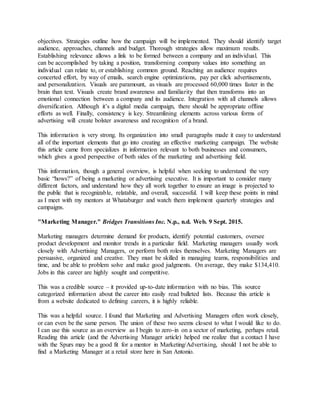 objectives. Strategies outline how the campaign will be implemented. They should identify target
audience, approaches, channels and budget. Thorough strategies allow maximum results.
Establishing relevance allows a link to be formed between a company and an individual. This
can be accomplished by taking a position, transforming company values into something an
individual can relate to, or establishing common ground. Reaching an audience requires
concerted effort, by way of emails, search engine optimizations, pay per click advertisements,
and personalization. Visuals are paramount, as visuals are processed 60,000 times faster in the
brain than text. Visuals create brand awareness and familiarity that then transforms into an
emotional connection between a company and its audience. Integration with all channels allows
diversification. Although it’s a digital media campaign, there should be appropriate offline
efforts as well. Finally, consistency is key. Streamlining elements across various forms of
advertising will create bolster awareness and recognition of a brand.
This information is very strong. Its organization into small paragraphs made it easy to understand
all of the important elements that go into creating an effective marketing campaign. The website
this article came from specializes in information relevant to both businesses and consumers,
which gives a good perspective of both sides of the marketing and advertising field.
This information, though a general overview, is helpful when seeking to understand the very
basic “hows?” of being a marketing or advertising executive. It is important to consider many
different factors, and understand how they all work together to ensure an image is projected to
the public that is recognizable, relatable, and overall, successful. I will keep these points in mind
as I meet with my mentors at Whataburger and watch them implement quarterly strategies and
campaigns.
"Marketing Manager." Bridges Transitions Inc. N.p., n.d. Web. 9 Sept. 2015.
Marketing managers determine demand for products, identify potential customers, oversee
product development and monitor trends in a particular field. Marketing managers usually work
closely with Advertising Managers, or perform both roles themselves. Marketing Managers are
persuasive, organized and creative. They must be skilled in managing teams, responsibilities and
time, and be able to problem solve and make good judgments. On average, they make $134,410.
Jobs in this career are highly sought and competitive.
This was a credible source – it provided up-to-date information with no bias. This source
categorized information about the career into easily read bulleted lists. Because this article is
from a website dedicated to defining careers, it is highly reliable.
This was a helpful source. I found that Marketing and Advertising Managers often work closely,
or can even be the same person. The union of these two seems closest to what I would like to do.
I can use this source as an overview as I begin to zero-in on a sector of marketing, perhaps retail.
Reading this article (and the Advertising Manager article) helped me realize that a contact I have
with the Spurs may be a good fit for a mentor in Marketing/Advertising, should I not be able to
find a Marketing Manager at a retail store here in San Antonio.
 